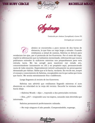 Página231
Traducido por Jadasa Youngblood e Ivana TG
Corregido por veroonoel
alexico se encontraba a poco menos de dos horas de
distancia, lo que hizo un viaje largo y extraño. Cuando
estábamos a mitad de camino, Sabrina se detuvo para
vendarnos los ojos, por el protocolo de los Guerreros. Por el resto del viaje,
repitió la información que ya habíamos memorizado, información que nunca
podríamos entender lo suficiente mientras nos preparábamos para esta
extraña tarea. Me las arreglé para mantener ese estado zen,
concentrándome únicamente en Jill y mi propósito aquí, permaneciendo
vacía de toda emoción. Especialmente intenté arduamente no preocuparme
demasiado por Adrian. Sabía que si lo hacía, vacilaría. En vez de eso, acepté
el consejo y conocimiento de Sabrina, encajándolo con lo que sabía que tenía
que hacer. Me sentía extrañamente fría e indiferente.
Luego llegamos al recinto de los Guerreros.
Sabrina nos advirtió que estábamos llegando mientras el auto
disminuía su velocidad en la verja del recinto. Escuché la ventana rodar
hacia abajo.
—Sabrina Woods —dijo—, trayendo a dos potenciales reclutas.
—Dos, ¿eh? —respondió una voz áspera, sonando más divertida que
interesada.
Sabrina permaneció perfectamente calmada.
—No traje ninguno el año pasado. Compensándolo, supongo.
C
 