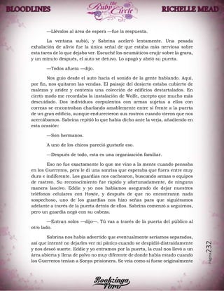 Página232
—Llévalos al área de espera —fue la respuesta.
La ventana subió, y Sabrina aceleró lentamente. Una pesada
exhalación de alivio fue la única señal de que estaba más nerviosa sobre
esta tarea de lo que dejaba ver. Escuché los neumáticos crujir sobre la grava,
y un minuto después, el auto se detuvo. Lo apagó y abrió su puerta.
—Todos afuera —dijo.
Nos guio desde el auto hacia el sonido de la gente hablando. Aquí,
por fin, nos quitaron las vendas. El paisaje del desierto estaba cubierto de
malezas y aridez y contenía una colección de edificios destartalados. En
cierto modo me recordaba la instalación de Wolfe, excepto que mucho más
descuidado. Dos individuos corpulentos con armas sujetas a ellos con
correas se encontraban charlando amablemente entre sí frente a la puerta
de un gran edificio, aunque endurecieron sus rostros cuando vieron que nos
acercábamos. Sabrina repitió lo que había dicho ante la verja, añadiendo en
esta ocasión:
—Son hermanos.
A uno de los chicos pareció gustarle eso.
—Después de todo, esta es una organización familiar.
Eso no fue exactamente lo que me vino a la mente cuando pensaba
en los Guerreros, pero le di una sonrisa que esperaba que fuera entre muy
dura e indiferente. Los guardias nos cachearon, buscando armas o equipos
de rastreo. Su reconocimiento fue rápido y afortunadamente, de ninguna
manera lascivo. Eddie y yo nos habíamos asegurado de dejar nuestros
teléfonos celulares con Howie, y después de que no encontraran nada
sospechoso, uno de los guardias nos hizo señas para que siguiéramos
adelante a través de la puerta detrás de ellos. Sabrina comenzó a seguirnos,
pero un guardia negó con su cabeza.
—Entran solos —dijo—. Tú vas a través de la puerta del público al
otro lado.
Sabrina nos había advertido que eventualmente seríamos separados,
así que intenté no dejarles ver mi pánico cuando se despidió distraídamente
y nos deseó suerte. Eddie y yo entramos por la puerta, la cual nos llevó a un
área abierta y llena de polvo no muy diferente de donde había estado cuando
los Guerreros tenían a Sonya prisionera. Se veía como si fuese originalmente
 