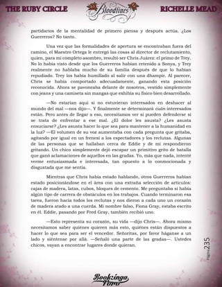 Página235
partidarios de la mentalidad de primero piensa y después actúa. ¿Los
Guerreros? No tanto.
Una vez que las formalidades de apertura se encontraban fuera del
camino, el Maestro Ortega le entregó las cosas al director de reclutamiento,
quien, para mi completo asombro, resultó ser Chris Juárez: el primo de Trey.
No lo había visto desde que los Guerreros habían retenido a Sonya, y Trey
realmente no hablaba mucho de su familia después de que lo habían
repudiado. Trey los había humillado al salir con una dhampir. Al parecer,
Chris se había comportado adecuadamente, ganando esta posición
reconocida. Ahora se pavoneaba delante de nosotros, vestido simplemente
con jeans y una camiseta sin mangas que exhibía su físico bien desarrollado.
—No estarían aquí si no estuvieran interesados en deshacer al
mundo del mal —nos dijo—. Y finalmente se determinará cuán interesados
están. Pero antes de llegar a eso, necesitamos ver si pueden defenderse si
se trata de enfrentar a ese mal. ¿El dolor les asusta? ¿Les asusta
ensuciarse? ¿Les asusta hacer lo que sea para mantener a la humanidad en
la luz? —El volumen de su voz aumentaba con cada pregunta que gritaba,
agitando por igual en un frenesí a los espectadores y los reclutas. Algunas
de las personas que se hallaban cerca de Eddie y de mí respondieron
gritando. Un chico simplemente dejó escapar un primitivo grito de batalla
que ganó aclamaciones de aquellos en las gradas. Yo, más que nada, intenté
verme entusiasmada e interesada, tan opuesto a lo conmocionada y
disgustada que me sentía.
Mientras que Chris había estado hablando, otros Guerreros habían
estado posicionándose en el área con una extraña selección de artículos:
cajas de madera, latas, cubos, bloques de cemento. Me preguntaba si había
algún tipo de carrera de obstáculos en los trabajos. Cuando terminaron esa
tarea, fueron hacia todos los reclutas y nos dieron a cada uno un corazón
de madera atado a una cuerda. Mi nombre falso, Fiona Gray, estaba escrito
en él. Eddie, pasando por Fred Gray, también recibió uno.
—Esto representa su corazón, su vida —dijo Chris—. Ahora mismo
necesitamos saber quiénes quieren más esto, quiénes están dispuestos a
hacer lo que sea para ser el vencedor. Señoritas, por favor háganse a un
lado y siéntense por allá. —Señaló una parte de las gradas—. Ustedes
chicos, vayan a encontrar lugares donde quieran.
 