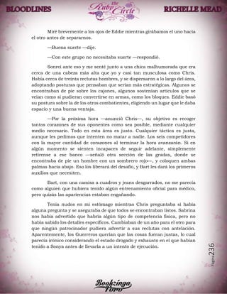 Página236
Miré brevemente a los ojos de Eddie mientras girábamos el uno hacia
el otro antes de separarnos.
—Buena suerte —dije.
—Con este grupo no necesitaba suerte —respondió.
Sonreí ante eso y me senté junto a una chica malhumorada que era
cerca de una cabeza más alta que yo y casi tan musculosa como Chris.
Había cerca de treinta reclutas hombres, y se dispersaron a lo largo del área,
adoptando posturas que pensaban que serían más estratégicas. Algunos se
encontraban de pie sobre los cajones, algunos sostenían artículos que se
veían como si pudieran convertirse en armas, como los bloques. Eddie basó
su postura sobre la de los otros combatientes, eligiendo un lugar que le daba
espacio y una buena ventaja.
—Por la próxima hora —anunció Chris—, su objetivo es recoger
tantos corazones de sus oponentes como sea posible, mediante cualquier
medio necesario. Todo en esta área es justo. Cualquier táctica es justa,
aunque les pedimos que intenten no matar a nadie. Los seis competidores
con la mayor cantidad de corazones al terminar la hora avanzarán. Si en
algún momento se sienten incapaces de seguir adelante, simplemente
retírense a ese banco —señaló otra sección de las gradas, donde se
encontraba de pie un hombre con un sombrero rojo—, y coloquen ambas
palmas hacia abajo. Eso los liberará del desafío, y Bart les dará los primeros
auxilios que necesiten.
Bart, con una camisa a cuadros y jeans desgarrados, no me parecía
como alguien que hubiera tenido algún entrenamiento oficial para médico,
pero quizás las apariencias estaban engañando.
Tenía nudos en mi estómago mientras Chris preguntaba si había
alguna pregunta y se aseguraba de que todos se encontraban listos. Sabrina
nos había advertido que habría algún tipo de competencia física, pero no
había sabido los detalles específicos. Cambiaban de un año para el otro para
que ningún patrocinador pudiera advertir a sus reclutas con antelación.
Aparentemente, los Guerreros querían que las cosas fueran justas, lo cual
parecía irónico considerando el estado drogado y exhausto en el que habían
tenido a Sonya antes de llevarla a un intento de ejecución.
 
