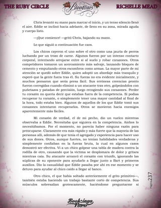 Página237
Chris levantó su mano para marcar el inicio, y un tenso silencio llenó
el aire. Eddie se inclinó hacia adelante, de lleno en su zona, mirada aguda
y cuerpo listo.
—¡Que comience! —gritó Chris, bajando su mano.
Lo que siguió a continuación fue caos.
Los chicos cayeron el uno sobre el otro como una jauría de perros
luchando por un trozo de carne. Algunos fueron por un intenso contacto
corporal, intentando arrojarse entre sí al suelo y robar corazones. Otros
competidores tomaron un acercamiento más salvaje, lanzando bloques de
cemento y empuñando otros escombros como armas. La mayor parte de mi
atención se quedó sobre Eddie, quien adoptó un abordaje más tranquilo y
esperó que la gente fuera tras él. Su fuerza no era evidente inicialmente, y
muchos pensaron que sería presa fácil. Sus erróneas creencias pronto
fueron corregidas cuando eliminó a un atacante tras otro, golpeándolos con
puñetazos y patadas de precisión, luego recogiendo sus corazones. Perder
tu corazón no quería decir que estabas fuera de la competencia. Si podías
recuperar tu corazón, o simplemente tener una mayor cantidad al final de
la hora, todo estaba bien. Algunos de aquellos de los que Eddie tomó sus
corazones intentaron recuperarlos. Otros se movieron hacia enemigos
aparentemente más fáciles.
Mi corazón de verdad, el de mi pecho, dio un vuelco mientras
observaba a Eddie. Necesitaba que siguiera en la competencia. Ambos lo
necesitábamos. Por el momento, no parecía haber ninguna razón para
preocuparse. Claramente era más rápido y más fuerte que la mayoría de las
personas allí, además de que tenía el agregado y experiencia para hacer uso
de sus dones. Otros, aunque fuertes, no tenían habilidades verdaderas y
simplemente confiaban en la fuerza bruta, la cual en algunos casos
demostró ser efectiva. Vi a un chico golpear una tabla de madera contra la
rodilla de otro, causando que la víctima se desplomara de dolor y gritara
mientras caía. Su atacante arrancó el corazón con triunfo, ignorando las
súplicas de su oponente para ayudarlo a llegar junto a Bart y primeros
auxilios. Dio la casualidad que Eddie pasaba por ahí en ese momento y se
detuvo para ayudar al chico caído a llegar al banco.
Otro chico, el que había soltado anteriormente el grito primitivo—,
también estaba haciendo un trabajo bastante corto de competencia. Sus
músculos sobresalían grotescamente, haciéndome preguntarme si
 