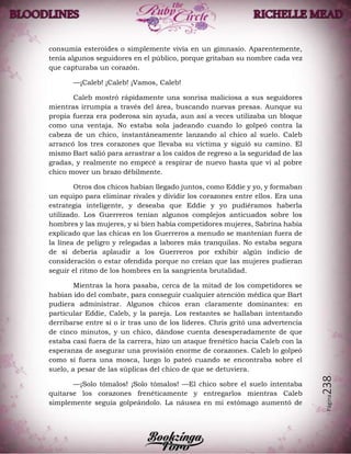Página238
consumía esteroides o simplemente vivía en un gimnasio. Aparentemente,
tenía algunos seguidores en el público, porque gritaban su nombre cada vez
que capturaba un corazón.
—¡Caleb! ¡Caleb! ¡Vamos, Caleb!
Caleb mostró rápidamente una sonrisa maliciosa a sus seguidores
mientras irrumpía a través del área, buscando nuevas presas. Aunque su
propia fuerza era poderosa sin ayuda, aun así a veces utilizaba un bloque
como una ventaja. No estaba sola jadeando cuando lo golpeó contra la
cabeza de un chico, instantáneamente lanzando al chico al suelo. Caleb
arrancó los tres corazones que llevaba su víctima y siguió su camino. El
mismo Bart salió para arrastrar a los caídos de regreso a la seguridad de las
gradas, y realmente no empecé a respirar de nuevo hasta que vi al pobre
chico mover un brazo débilmente.
Otros dos chicos habían llegado juntos, como Eddie y yo, y formaban
un equipo para eliminar rivales y dividir los corazones entre ellos. Era una
estrategia inteligente, y deseaba que Eddie y yo pudiéramos haberla
utilizado. Los Guerreros tenían algunos complejos anticuados sobre los
hombres y las mujeres, y si bien había competidores mujeres, Sabrina había
explicado que las chicas en los Guerreros a menudo se mantenían fuera de
la línea de peligro y relegadas a labores más tranquilas. No estaba segura
de sí debería aplaudir a los Guerreros por exhibir algún indicio de
consideración o estar ofendida porque no creían que las mujeres pudieran
seguir el ritmo de los hombres en la sangrienta brutalidad.
Mientras la hora pasaba, cerca de la mitad de los competidores se
habían ido del combate, para conseguir cualquier atención médica que Bart
pudiera administrar. Algunos chicos eran claramente dominantes: en
particular Eddie, Caleb, y la pareja. Los restantes se hallaban intentando
derribarse entre sí o ir tras uno de los líderes. Chris gritó una advertencia
de cinco minutos, y un chico, dándose cuenta desesperadamente de que
estaba casi fuera de la carrera, hizo un ataque frenético hacia Caleb con la
esperanza de asegurar una provisión enorme de corazones. Caleb lo golpeó
como si fuera una mosca, luego lo pateó cuando se encontraba sobre el
suelo, a pesar de las súplicas del chico de que se detuviera.
—¡Solo tómalos! ¡Solo tómalos! —El chico sobre el suelo intentaba
quitarse los corazones frenéticamente y entregarlos mientras Caleb
simplemente seguía golpeándolo. La náusea en mi estómago aumentó de
 