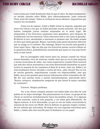 Página239
nuevo hasta que Caleb finalmente dejó en paz al chico. Se alejó airadamente,
su mirada cayendo sobre Eddie, pero afortunadamente, justo entonces
Chris avisó del tiempo. Todos se inclinaron hacia adelante, impacientes por
conocer los resultados.
Como era de esperar, Caleb y Eddie tenían la mayoría, seguidos por
otros tres chicos a los que no había prestado mucha atención. Los dos que
habían trabajado juntos estaban empatados en el sexto lugar. Me
preguntaba si los Guerreros aceptarían siete ganadores, pero después de
considerarlo con los maestros, Chris seleccionó solo a uno como el ganador.
Él felicitó al otro, alentándole a intentarlo el próximo año. No había notado
al chico que había ganado, Wayne, haciendo nada particularmente diferente
que su amigo en el combate. Sin embargo, Wayne era mucho más grande y
tenía mejor físico. Algo me dijo que los Guerreros ponían mucho énfasis en
la apariencia física, probablemente asumiendo que quien se veía más fuerte
sería el más fuerte.
Eso no presagiaba nada bueno para mí, porque cuando las chicas
fueron llamadas, trece de nosotras, estaba claro que yo era la más pequeña
y menos musculosa de todas. Las cosas empeoraron cuando Chris anunció
que solo dos chicas avanzarían y eso sería determinado basándose en quien
tuviera la mayoría de los corazones al final de la hora. Ante eso, Eddie y yo
intercambiamos breves miradas a través del área. ¿Dos chicas? Eso no era
de mucha garantía, especialmente cuando era imprescindible, más que
Eddie, que yo me quedara para buscar información sobre el paradero de Jill.
Me dio una sonrisa tensa y asintió alentadoramente, pareciendo decir:
“Bueno, entonces, simplemente asegúrate de que tienes la mayor cantidad
de corazones”.
Correcto. Ningún problema.
Ver a los chicos competir primero nos había dado una idea de cuál
podría ser la mejor estrategia. Nos posicionamos en el área, un grupo de las
chicas se movieron inmediatamente hacia las posibles armas. Vi a algunas
de ellas mirarme, como la más pequeña, y me alisté para defenderme. De
alguna manera, le di la bienvenida, ya que en eso me había concentrado la
mayoría de las veces con Wolfe. Pero la defensa no ganaría ningún corazón.
No era violenta por naturaleza. El ataque era una segunda naturaleza para
Eddie, y había sido más sencillo para él deslizarse en ese papel.
 