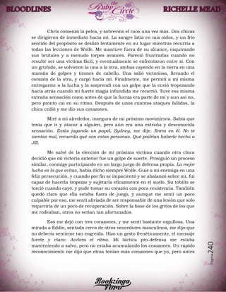 Página240
Chris comenzó la pelea, y sobrevino el caos una vez más. Dos chicas
se dirigieron de inmediato hacia mí. La sangre latía en mis oídos, y un frío
sentido del propósito se deslizó lentamente en su lugar mientras recurría a
todas las lecciones de Wolfe. Me mantuve fuera de su alcance, esquivando
sus brutales y a menudo torpes avances. Pareció frustrarlas cuando no
resulté ser una víctima fácil, y eventualmente se enfrentaron entre sí. Con
un gruñido, se volvieron la una a la otra, ambas cayendo en la tierra en una
maraña de golpes y tirones de cabello. Una salió victoriosa, llevando el
corazón de la otra, y cargó hacia mí. Finalmente, me permití a mí misma
entregarme a la lucha y la sorprendí con un golpe que la envió tropezando
hacia atrás cuando mi fuerte magia infundida me recorrió. Tuve esa misma
extraña sensación como antes de que la fuerza era parte de mí y aun así no,
pero pronto caí en su ritmo. Después de unos cuantos ataques fallidos, la
chica cedió y me dio sus corazones.
Miré a mi alrededor, insegura de mi próximo movimiento. Sabía que
tenía que ir y atacar a alguien, pero aún era una extraña y desconocida
sensación. Estás jugando un papel, Sydney, me dije. Entra en él. No te
sientas mal, recuerda qué son estas personas. Qué podrían haberle hecho a
Jill.
Me salvé de la elección de mi próxima víctima cuando otra chica
decidió que mi victoria anterior fue un golpe de suerte. Prosiguió un proceso
similar, conmigo participando en un largo juego de defensa propia. La mejor
lucha es la que evitas, había dicho siempre Wolfe. Guie a mi enemiga en una
feliz persecución, y cuando por fin se impacientó y se abalanzó sobre mí, fui
capaz de hacerla tropezar y sujetarla eficazmente en el suelo. Su tobillo se
torció cuando cayó, y pude tomar su corazón con poca resistencia. También
quedó claro que ella estaba fuera de juego, y aunque me sentí un poco
culpable por eso, me sentí aliviada de ser responsable de una lesión que solo
requeriría de un poco de recuperación. Sobre la base de los gritos de los que
me rodeaban, otros no serían tan afortunados.
Eso me dejó con tres corazones, y me sentí bastante orgullosa. Una
mirada a Eddie, sentado cerca de otros vencedores masculinos, me dijo que
no debería sentirme tan engreída. Hizo un gesto frenéticamente, el mensaje
fuerte y claro: Acelera el ritmo. Mi táctica pro-defensa me estaba
manteniendo a salvo, pero no estaba acumulando los corazones. Un rápido
reconocimiento me dijo que otras tenían más corazones que yo, pero antes
 