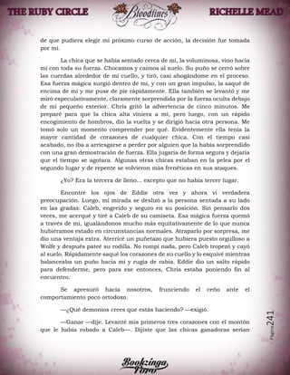 Página241
de que pudiera elegir mi próximo curso de acción, la decisión fue tomada
por mí.
La chica que se había sentado cerca de mí, la voluminosa, vino hacia
mí con toda su fuerza. Chocamos y caímos al suelo. Su puño se cerró sobre
las cuerdas alrededor de mi cuello, y tiró, casi ahogándome en el proceso.
Esa fuerza mágica surgió dentro de mí, y con un gran impulso, la saqué de
encima de mí y me puse de pie rápidamente. Ella también se levantó y me
miró especulativamente, claramente sorprendida por la fuerza oculta debajo
de mi pequeño exterior. Chris gritó la advertencia de cinco minutos. Me
preparé para que la chica alta viniera a mí, pero luego, con un rápido
encogimiento de hombros, dio la vuelta y se dirigió hacia otra persona. Me
tomó solo un momento comprender por qué. Evidentemente ella tenía la
mayor cantidad de corazones de cualquier chica. Con el tiempo casi
acabado, no iba a arriesgarse a perder por alguien que la había sorprendido
con una gran demostración de fuerza. Ella jugaría de forma segura y dejaría
que el tiempo se agotara. Algunas otras chicas estaban en la pelea por el
segundo lugar y de repente se volvieron más frenéticas en sus ataques.
¿Yo? Era la tercera de lleno... excepto que no había tercer lugar.
Encontré los ojos de Eddie otra vez y ahora vi verdadera
preocupación. Luego, mi mirada se deslizó a la persona sentada a su lado
en las gradas: Caleb, engreído y seguro en su posición. Sin pensarlo dos
veces, me acerqué y tiré a Caleb de su camiseta. Esa mágica fuerza quemó
a través de mí, igualándonos mucho más equitativamente de lo que nunca
hubiéramos estado en circunstancias normales. Atraparlo por sorpresa, me
dio una ventaja extra. Aterricé un puñetazo que hubiera puesto orgulloso a
Wolfe y después pateé su rodilla. No rompí nada, pero Caleb tropezó y cayó
al suelo. Rápidamente saqué los corazones de su cuello y lo esquivé mientras
balanceaba un puño hacia mí y rugía de rabia. Eddie dio un salto rápido
para defenderme, pero para ese entonces, Chris estaba poniendo fin al
encuentro.
Se apresuró hacia nosotros, frunciendo el ceño ante el
comportamiento poco ortodoxo.
—¿Qué demonios crees que estás haciendo? —exigió.
—Ganar —dije. Levanté mis primeros tres corazones con el montón
que le había robado a Caleb—. Dijiste que las chicas ganadoras serían
 