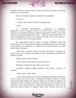 Página242
elegidas basado en quien tuviese el mayor número de corazones al final de
nuestra hora. Esa soy yo.
Chris se sonrojó al quedar atrapado en sus palabras.
—Sí, pero…
—Y dijiste que cualquier táctica es juego limpio.
—Pero…
—Y —continué triunfalmente—, preguntaste si estábamos
dispuestos a hacer cualquier cosa en la lucha contra el mal. Lo estoy.
Incluso si eso significa enfrentar a alguien más grande y fuerte, lo que esos
demonios vampíricos obviamente serán. —Agité una mano despectiva a las
otras competidoras mujeres, que estaban mirando con la boca abierta—.
¿Cuál es el punto de ir en contra de ellas?
Un sorprendido silencio colgó a nuestro alrededor, luego fue
sustituido por la risa. El Maestro Angeletti se dirigió hacia nosotros a través
de las gradas, con cuidado de no tropezar con su túnica dorada. Su rostro
estaba lleno de alegría.
—Ella tiene un punto, Juárez. Fue más lista que tú, y digo que si
puede hacer eso, y acabar con nuestro mayor competidor masculino, ha
ganado su lugar.
Caleb se puso rojo remolacha.
—No le di todo lo que tenía. Es solo una chica.
El Maestro Angeletti le dijo adiós con la mano.
—Relájate. Todavía puedes quedarte. Esta chica… ¿cuál es tu
nombre?
—Fiona, señor. Fiona Gray.
—Fiona Gray puede tener uno de los lugares femeninos. Parece que
el otro va para esa joven de allá. —El Maestro Angeletti asintió a la chica
alta, la que había jugado a lo seguro al dejar que el tiempo se agotara. Su
nombre era Tara, y aunque no parecía encantada de verme declarada una
vencedora, no se quejó siempre y cuando ella consiguiera su lugar. Era la
chica que habría estado en segundo lugar quien escupió una serie de
 