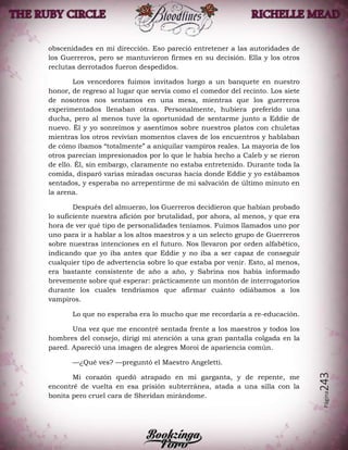 Página243
obscenidades en mi dirección. Eso pareció entretener a las autoridades de
los Guerreros, pero se mantuvieron firmes en su decisión. Ella y los otros
reclutas derrotados fueron despedidos.
Los vencedores fuimos invitados luego a un banquete en nuestro
honor, de regreso al lugar que servía como el comedor del recinto. Los siete
de nosotros nos sentamos en una mesa, mientras que los guerreros
experimentados llenaban otras. Personalmente, hubiera preferido una
ducha, pero al menos tuve la oportunidad de sentarme junto a Eddie de
nuevo. Él y yo sonreímos y asentimos sobre nuestros platos con chuletas
mientras los otros revivían momentos claves de los encuentros y hablaban
de cómo íbamos “totalmente” a aniquilar vampiros reales. La mayoría de los
otros parecían impresionados por lo que le había hecho a Caleb y se rieron
de ello. Él, sin embargo, claramente no estaba entretenido. Durante toda la
comida, disparó varias miradas oscuras hacia donde Eddie y yo estábamos
sentados, y esperaba no arrepentirme de mi salvación de último minuto en
la arena.
Después del almuerzo, los Guerreros decidieron que habían probado
lo suficiente nuestra afición por brutalidad, por ahora, al menos, y que era
hora de ver qué tipo de personalidades teníamos. Fuimos llamados uno por
uno para ir a hablar a los altos maestros y a un selecto grupo de Guerreros
sobre nuestras intenciones en el futuro. Nos llevaron por orden alfabético,
indicando que yo iba antes que Eddie y no iba a ser capaz de conseguir
cualquier tipo de advertencia sobre lo que estaba por venir. Esto, al menos,
era bastante consistente de año a año, y Sabrina nos había informado
brevemente sobre qué esperar: prácticamente un montón de interrogatorios
durante los cuales tendríamos que afirmar cuánto odiábamos a los
vampiros.
Lo que no esperaba era lo mucho que me recordaría a re-educación.
Una vez que me encontré sentada frente a los maestros y todos los
hombres del consejo, dirigí mi atención a una gran pantalla colgada en la
pared. Apareció una imagen de alegres Moroi de apariencia común.
—¿Qué ves? —preguntó el Maestro Angeletti.
Mi corazón quedó atrapado en mi garganta, y de repente, me
encontré de vuelta en esa prisión subterránea, atada a una silla con la
bonita pero cruel cara de Sheridan mirándome.
 