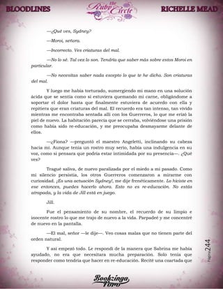 Página244
—¿Qué ves, Sydney?
—Moroi, señora.
—Incorrecto. Ves criaturas del mal.
—No lo sé. Tal vez lo son. Tendría que saber más sobre estos Moroi en
particular.
—No necesitas saber nada excepto lo que te he dicho. Son criaturas
del mal.
Y luego me había torturado, sumergiendo mi mano en una solución
ácida que se sentía como si estuviera quemando mi carne, obligándome a
soportar el dolor hasta que finalmente estuviera de acuerdo con ella y
repitiera que eran criaturas del mal. El recuerdo era tan intenso, tan vívido
mientras me encontraba sentada allí con los Guerreros, lo que me erizó la
piel de nuevo. La habitación parecía que se cerraba, volviéndose una prisión
como había sido re-educación, y me preocupaba desmayarme delante de
ellos.
—¿Fiona? —preguntó el maestro Angeletti, inclinando su cabeza
hacia mí. Aunque tenía un rostro muy serio, había una indulgencia en su
voz, como si pensara que podría estar intimidada por su presencia—. ¿Qué
ves?
Tragué saliva, de nuevo paralizada por el miedo a mi pasado. Como
mi silencio persistía, los otros Guerreros comenzaron a mirarme con
curiosidad. ¡Es una actuación Sydney!, me dije frenéticamente. Lo hiciste en
ese entonces, puedes hacerlo ahora. Esto no es re-educación. No estás
atrapada, y la vida de Jill está en juego.
Jill.
Fue el pensamiento de su nombre, el recuerdo de su limpio e
inocente rostro lo que me trajo de nuevo a la vida. Parpadeé y me concentré
de nuevo en la pantalla.
—El mal, señor —le dije—. Veo cosas malas que no tienen parte del
orden natural.
Y así empezó todo. Le respondí de la manera que Sabrina me había
ayudado, no era que necesitara mucha preparación. Solo tenía que
responder como tendría que hacer en re-educación. Recité una coartada que
 