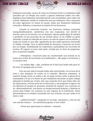 Página245
habíamos inventado, acerca de cómo mi hermano Fred y yo habíamos sido
atacados por un Strigoi una noche y apenas habíamos salido con vida.
Expliqué cómo habíamos intentado decirle a las autoridades, pero nadie nos
creería. Habíamos sabido la verdad del mal que habíamos visto y pasamos
los años siguientes en busca de ayuda, hasta que finalmente habíamos
conocido a Sabrina y conocimos la misión de los Guerreros.
Cuando la entrevista terminó, los Guerreros estaban sonriendo
tranquilizadoramente, satisfechos con mis respuestas. Les devolví la
sonrisa, pero en mi interior, era un desastre. Apenas podía dejar de temblar
o perderme en los recuerdos de esa terrible época. Le di a Eddie un gesto
alentador cuando fui liberada de nuevo a la sala de espera con los demás, y
luego me hundí en una silla, agradecida de que nadie pareciera interesado
en hablar conmigo. Tuve la oportunidad de sentarme y hacerme un hueco
por un tiempo, estabilizando mi respiración y quitándome los recuerdos de
encima. Él regresó un poco más tarde, irritado por su línea de preguntas,
pero en general relajado.
—Psicópatas —murmuró para mí, manteniendo una sonrisa en su
rostro por el bien de los demás en la habitación—. Me pegué a la historia, y
lo tomaron bien.
—Lo mismo digo —dije, envidiosa de lo fácil que había sido para él.
No tenía el equipaje que yo tenía.
Una vez que todo el mundo había sido entrevistado, era la hora de la
cena y otro banquete de vuelta en el comedor. Mientras comíamos, el
maestro Ortega recitó un salmo y dio un largo sermón sobre la gloria de la
humanidad y la luz y la forma en que estábamos haciendo un gran trabajo
peleando la batalla por el bien. Era una variación de lo que había oído con
los Alquimistas, incluso antes de re-educación, y me pregunté si alguna vez
me liberaría de grupos de personas tratando de imponer sus creencias en
mí. Afortunadamente, nos dieron un tiempo personal después, y Sabrina se
acercó para hablar con nosotros en una esquina de la habitación. Otros
patrocinadores se estaban reuniendo con sus reclutas, así que nadie se lo
tomó a mal.
—¿Sobreviviendo? —preguntó en voz baja. Asentimos, y ella me dio
una sonrisa irónica—. Un movimiento genial, ir tras Caleb.
—Pensé que apreciarían la valentía —contesté.
 
