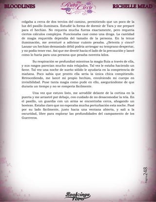 Página248
colgaba a cerca de dos tercios del camino, permitiendo que un poco de la
luz del pasillo iluminara. Estudié la forma de dormir de Tara y me preparé
para el hechizo. No requería mucha fuerza exactamente, pero requería
ciertos cálculos complejos. Funcionaba casi como una droga. La cantidad
de magia requerida dependía del tamaño de la persona. En la tenue
iluminación, me aventuré a adivinar cuánto pesaba. ¿Setenta y cinco?
Lanzar un hechizo demasiado débil podría arriesgar su temprano despertar,
y no podía tener eso. Así que me desvié hacia el lado de la precaución y lancé
como lo haría para una persona que pesaba noventa kilos.
Su respiración se profundizó mientras la magia fluía a través de ella,
y sus rasgos parecían mucho más relajados. Tal vez le estaba haciendo un
favor. Tal vez una noche de sueño sólido le ayudaría en la competencia de
mañana. Poco sabía que pronto ella sería la única chica compitiendo.
Retrocediendo, me lancé mi propio hechizo, envolviendo mi cuerpo en
invisibilidad. Puse tanta magia como pude en ello, asegurándome de que
duraría un tiempo y no se rompería fácilmente.
Una vez que estuvo listo, me arrodillé delante de la cortina en la
puerta y me arrastré por debajo, con cuidado de no desacomodar la tela. En
el pasillo, un guardia con un arma se encontraba cerca, ahogando un
bostezo. Estaba claro que no esperaba mucha perturbación esta noche. Pasé
por su lado fácilmente, justo hacia una ventana abierta, y salí a la
oscuridad, libre para explorar las profundidades del campamento de los
Guerreros.
 