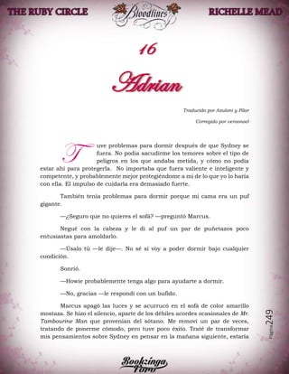 Página249
Traducido por Azuloni y Pilar
Corregido por veroonoel
uve problemas para dormir después de que Sydney se
fuera. No podía sacudirme los temores sobre el tipo de
peligros en los que andaba metida, y cómo no podía
estar ahí para protegerla. No importaba que fuera valiente e inteligente y
competente, y probablemente mejor protegiéndome a mí de lo que yo lo haría
con ella. El impulso de cuidarla era demasiado fuerte.
También tenía problemas para dormir porque mi cama era un puf
gigante.
—¿Seguro que no quieres el sofá? —preguntó Marcus.
Negué con la cabeza y le di al puf un par de puñetazos poco
entusiastas para amoldarlo.
—Úsalo tú —le dije—. No sé si voy a poder dormir bajo cualquier
condición.
Sonrió.
—Howie probablemente tenga algo para ayudarte a dormir.
—No, gracias —le respondí con un bufido.
Marcus apagó las luces y se acurrucó en el sofá de color amarillo
mostaza. Se hizo el silencio, aparte de los débiles acordes ocasionales de Mr.
Tambourine Man que provenían del sótano. Me removí un par de veces,
tratando de ponerme cómodo, pero tuve poco éxito. Traté de transformar
mis pensamientos sobre Sydney en pensar en la mañana siguiente, estaría
T
 