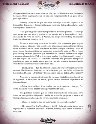Página25
tiempos más despreocupados, cuando ella y yo podíamos trabajar juntas en
hechizos. Sentí lágrimas brotar en mis ojos y rápidamente di un paso atrás
para apartarlas.
—Estoy contenta de que esté aquí —le dije, tratando regresar a la
formalidad de nuevo—. Sorprendida, pero contenta. Este pudo no haber sido
un viaje fácil para usted.
—Lo que tengo que decir solo puede ser dicho en persona. —Empujó
sus lentes por su nariz y evaluó a los demás en la habitación—. Neil,
encantada de verte de nuevo. Y Adrian, me alegro que Sydney finalmente
hiciera un hombre honesto de ti.
Él sonrió ante eso y presentó a Daniella. Ella era cortés, pero seguía
siendo un poco distante. Los Moroi como ella, quienes generalmente vivían
vidas solitarias en la Corte, no tenían muchos amigos humanos. Todo el
concepto de humano utilizando magia era tan extraño para los Moroi como
para los alquimistas, pero tuve que dar crédito a Daniella por tratar de llegar
a un acuerdo con todo. Podría tener una terrible coordinación del tiempo y
no ser capaz de captar la indirecta durante las posibles escapadas
románticas, pero no podía negar que su vida ciertamente también había
sufrido muchos trastornos en el último año.
—Entre, entre —dije, haciéndole señas a la Sra Terwilliger para que
entrara. Habíamos recibido tan pocos huéspedes que casi había olvidado la
hospitalidad básica—. Siéntese y le conseguiré algo de beber. ¿O de comer?
Negó con la cabeza mientras se iba conmigo hacia la cocina. Los otros
la siguieron, a excepción de Eddie, quien todavía sostenía torpemente el
transportador.
—Estoy bien —dijo—. Y es posible que no tengamos el tiempo. Por
como están las cosas, espero no llegar demasiado tarde.
Sus palabras hicieron que los vellos de mi cuello se levantaran, pero
antes de que pudiera responder, Eddie se aclaró la garganta y levantó el
transportador, que ahora podía ver que contenía a un gato.
—Uhm, ¿le gustaría que yo hiciera algo en especial con ella?
—Él —corrigió la Sra Terwilliger—. Y el Sr. Bojangles estará muy bien
esperando allí mientras hablamos. Además, si estoy en lo cierto, lo vamos a
necesitar.
 