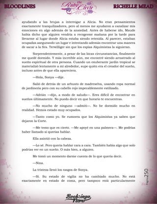 Página250
ayudando a las brujas a interrogar a Alicia. No eran pensamientos
exactamente tranquilizadores, pero al menos me ayudaron a canalizar mis
emociones en algo además de la ansiedad. Antes de haberse ido, Maude
había dicho que alguien vendría a recogerme mañana por la tarde para
llevarme al lugar donde Alicia estaba siendo retenida. Al parecer, estaban
ocupadas asegurando un lugar e intentando además encontrar una manera
de sacar a la Sra. Terwilliger sin que los espías Alquimistas la siguieran.
Sorprendentemente, a pesar de las locas circunstancias, finalmente
me quedé dormido. Y más increíble aún, me encontré siendo arrastrado al
sueño espiritual de otra persona. Cuando un exuberante jardín tropical se
materializó lentamente a mí alrededor, supe quién era el creador del sueño,
incluso antes de que ella apareciera.
—Hola, Sonya —dije.
Salió de detrás de un arbusto de madreselva, usando ropa normal
de jardinería pero con su cabello rojo impecablemente estilizado.
—Adrián —dijo, a modo de saludo—. Eres difícil de encontrar en
sueños últimamente. No puedo decir en que horario te encuentras.
—No mucho de ninguno —admití—. No he dormido mucho en
realidad. Hemos estado muy ocupados.
—Tanto como yo. Se rumorea que los Alquimistas ya saben que
dejaron la Corte.
—Me temo que es cierto. —Me apoyé en una palmera—. Me podrías
haber llamado si querías hablar.
Ella asintió con la cabeza.
—Lo sé. Pero quería hablar cara a cara. También había algo que solo
podrías ver en un sueño. O más bien, a alguien.
Me tomó un momento darme cuenta de lo que quería decir.
—Nina.
La tristeza llenó los rasgos de Sonya.
—Sí. Su estado de vigilia no ha cambiado mucho. No está
exactamente en estado de coma, pero tampoco está particularmente
 