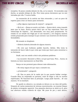 Página251
receptiva. Si pones comida delante de ella, se la comerá. Si enciendes una
ducha, se pondrá debajo de ella. Pero toma pocas decisiones que no son
iniciadas por ella. Y nunca habla.
La conmoción de la noticia me hizo retroceder, y usé un poco de
espíritu para crear un banco para sentarme.
—¿Hay alguna esperanza de mejora? —pregunté.
—No lo sé. —Sonya se sentó a mi lado—. Quiero decir, estoy rezando
para que la haya. Nunca quiero decir que no hay esperanza. Pero esa
sobrecarga de espíritu… fue demasiado, con muy poca preparación. Ya
estaba en un estado tan frágil por el uso excesivo, y de ninguna manera
estaba preparada para manejar lo que convocó. Las cicatrices de ello fueron
formidables.
Mi corazón se desplomó.
—Debería haberla detenido de alguna manera.
—No creo que hubieses podido hacerlo, Adrián. Ella tenía la
intención de hacer todo lo que creía que tenía que hacer para encontrar a
su hermana.
Dudé, casi con miedo a decir mis próximas palabras.
—La encontré. Encontré a Olive y sé por qué huía. Pero… bueno, la
historia no tiene exactamente un final feliz.
Sonya no me presionó para obtener más información.
—No estoy segura de que vaya a contarle eso.
—¿Contárselo? —pregunté.
—Sí. Esa es parte de la razón por la que quería hablar contigo.
Cuando Nina no respondió en persona, traté de llegar a ella en sueños
espirituales. No funcionó bien al principio. Luego pude hacerlo… de una
manera. Te lo enseñaré.
Se quedó en silencio y su mirada se detuvo en un claro del jardín.
Después de varios momentos de intensa concentración, un enorme bloque
de piedra rectangular apareció. Una pequeña abertura se abrió en él, pero
esa abertura estaba cubierta de rejas. Me puse de pie y miré dentro,
 