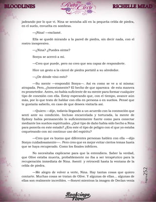 Página252
jadeando por lo que vi. Nina se sentaba allí en la pequeña celda de piedra,
en el suelo, envuelta en sombras.
—¡Nina! —exclamé.
Ella se quedó mirando a la pared de piedra, sin decir nada, con el
rostro inexpresivo.
—¿Nina? ¿Puedes oírme?
Sonya se acercó a mí.
—Creo que puede, pero no creo que sea capaz de responderte.
Hice un gesto a la cárcel de piedra portátil a su alrededor.
—¿De dónde vino esto?
—Su mente —respondió Sonya—. Así es como se ve a sí misma:
atrapada. Pero, ¿honestamente? El hecho de que aparezca de esta manera
es prometedor. Antes, no había suficiente de su mente para formar cualquier
tipo de conexión con ella. Estoy esperando que, con el tiempo, avance aún
más, por lo que trato de hablar con ella en persona o en sueños. Pensé que
te gustaría saberlo, en caso de que desees visitarla así.
—Quiero —dije, todavía llegando a un acuerdo con la conmoción que
sentí ante su condición. Incluso encarcelada y torturada, la mente de
Sydney había permanecido lo suficientemente fuerte como para conectar
mediante los sueños espirituales. ¿Qué tipo de daño había sido hecho a Nina
para ponerla en este estado? ¿Era este el tipo de peligro con el que yo estaba
coqueteando con mi continuo uso del espíritu?
—Creo que es bueno que diferentes personas hablen con ella —dijo
Sonya cuidadosamente—-. Pero creo que es mejor evitar ciertos temas hasta
que se haya recuperado. Como los finales infelices.
No necesitaba explicarse para que la entendiera. Saber la verdad,
que Olive estaba muerta, probablemente no iba a ser terapéutico para la
recuperación inmediata de Nina. Asentí y retrocedí hasta la ventana de la
celda de piedra.
—Me alegro de volver a verte, Nina. Hay tantas cosas que quiero
contarte. Muchas cosas se tratan de Olive. Y algunas de ellas… algunas de
ellas son realmente increíbles. —Sonreí mientras la imagen de Declan venía
 