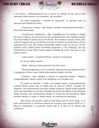 Página253
a mi mente—. Definitivamente vas a querer oír hablar de eso, por lo que
necesitas volver pronto con nosotros, ¿de acuerdo?
No hubo respuesta o cambio de expresión, ni siquiera ante la
mención del nombre de Olive.
—Llevará su tiempo —dijo Sonya, tocando suavemente mi brazo—.
Pero todo esto ayuda.
—Gracias por contármelo —dije. A medida que mi mirada se dirigía
de nuevo a Sonya, me di cuenta de que probablemente ella también estaría
muy interesada en saber acerca de Declan. No lo sabía a ciencia cierta, pero
tenía la sospecha de que la forma en la que el espíritu era inducido en él era
exactamente lo que ella estaba intentando replicar para su vacuna. Si ella
pudiera verlo, podría hacer increíbles progresos; y sin embargo, eso era
exactamente lo que Olive había estado tratando de evitar. Era por lo que
había muerto.
—¿Qué pasa? —preguntó Sonya, viendo mi escrutinio.
Le di una débil sonrisa.
—Nada. Solo que están pasando muchas cosas.
—Puedo imaginarlo, y no te retendré. Solo quería que supieras sobre
el progreso de Nina y que vieras cómo puedes hablar con ella.
—Gracias —dije, dándole a Sonya un pequeño abrazo—. Seguiré
comprobándola. Hazme saber si se despierta en el mundo real.
El sueño se disolvió, y volví a mi propio sueño, sorprendiéndome
cuando dormí hasta casi el medio día en casa de Howie. Cuando me
desperté, nos alimentamos con más comida chatarra. Nunca había querido
tanto una ensalada en mi vida. También me enteré por Marcus que Sabrina
había enviado una actualización desde el recinto de los Guerreros. Ellos
estaban dentro y a salvo, y hasta ahora, su coartada se mantenía.
Esa noticia me ayudó a pasar el día hasta que la noche llegó, y un
auto desconocido se estacionó afuera de nuestra casa segura Pude ver a
Marcus empezando a asustarse hasta que vi a Neil en el asiento del
conductor.
 