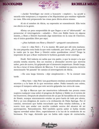 Página254
—Jackie Terwilliger me envió a buscarte —explicó—. La ayudé a
sacarla más temprano y a espantar a los Alquimistas que estaban vigilando
su casa. Ella está preparando las cosas para Alicia ahora mismo.
Al oír el nombre de Alicia, su expresión se ensombreció. Ella tenía
ese efecto en la gente.
»Estoy un poco sorprendido de que llegue a ser el “afortunado” en
presenciar el interrogatorio —añadió—. Pero con Eddie fuera en alguna
misión, y Rose y Dimitri haciendo algo misterioso en la casa de Clarence,
soy el único guardián libre por aquí.
—¿Has hablado con Rose y Dimitri? —pregunté casualmente.
—Los vi —dijo Neil—. Y a tu mamá. Me pasé por allí esta mañana.
Es una pequeña cosa linda la que está cuidando, por cierto. ¿Es él parte de
la razón por la que Rose y Dimitri están quedándose cerca? Tengo la
impresión de que a Rose realmente le hubiera gustado venir conmigo.
Dudé. Neil todavía no sabía que era padre, o que la mujer a la que
amaba estaba muerta. Era un enorme y abrasador secreto que merecía
saber, pero de nuevo, fui golpeado por el momento inoportuno. Desde luego,
no iba a tocar el tema delante de Marcus. Y en realidad no parecía correcto
mencionarlo “de pasada” de camino al interrogatorio de Alicia.
—Es una larga historia —dije simplemente—. Te la contaré más
tarde.
—Muy bien —dijo Neil. Los guardianes estaban acostumbrados a los
secretos y a la base de lo que necesitan saber. Podía tomarlo con calma,
aunque él tampoco sabía que este secreto golpeaba tan cerca de casa.
Le dije a Marcus que me mantuviera informado tan pronto como
supiera cualquier cosa sobre el progreso de Sydney y Eddie en el recinto de
los Guerreros. Después de abastecernos de un par de bocadillos de la cocina
de Howie, aunque sinceramente estaba un poco harto de todo por ahora,
Neil y yo nos dirigimos de nuevo a la civilización de Palm Springs. Por el
camino, mencionó que había escuchado que Nina estaba enferma, y de
nuevo tuve que andar con mucho cuidado acerca del alcance de mi
participación. Naturalmente, Neil también quería saber si había tenido
alguna novedad sobre Olive, especialmente a la luz de la condición de su
hermana. Fui vago, diciendo que no había sido capaz de contactarla,
 