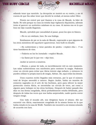 Página255
odiando tener que mentirle. La decepción se mostró en su rostro, y me di
cuenta de que iba odiar tener que decirle la verdad, al menos sobre Olive.
Pronto me enteré por qué íbamos a la casa de Maude, la líder de
Stelle. No solo porque su casa no estaba bajo vigilancia Alquimista, además
tenía al parecer un auténtico calabozo en su casa. Al menos eso es lo que
Inez me dijo cuando llegamos.
Maude, oyéndolo por casualidad al pasar, puso los ojos en blanco.
—No es un calabozo, Inez. Es una bodega.
Estábamos de pie en la sala de Maude, esperando a que algunos de
los otros miembros del aquelarre aparecieran. Inez bufó en desafío.
—Es subterráneo y tiene paredes de piedra —replicó ella—. Y no
tiene bastidores de vino.
—Todavía no los he instalado —explicó Maude.
—Lo llamo por lo que veo —dijo Inez.
Jackie se acercó a nosotros.
—Bueno, a pesar de todo, es increíblemente útil en este momento.
Las salas subterráneas son excelentes para contener la magia. Podemos
crear un círculo para evitar que Alicia intente algo nefasto, y entonces tú
puedes utilizar tu propia marca de magia, Adrian. Ah, aquí están las demás.
Unos cuantos recién llegados más entraron, por lo que el número
total de brujas ascendió a catorce. Según Jackie, había un montón de
números sagrados en el arte de los hechizos, pero para ofrecer la mejor
protección contra Alicia, se necesitaba un círculo de trece, así como a
alguien para trabajar en los otros hechizos. Después de haber pasado dos
días en esa forma congelada, Alicia probablemente estaba debilitada, pero
después de todas las veces que nos había sorprendido, nadie quería correr
ningún riesgo.
Con todo el mundo allí, nos dirigimos hacia el sótano. Ahí me
encontré con Alicia, exactamente congelada de la misma forma en la que
había estado en la casa de Wolfe. También me encontré a mí mismo estando
de acuerdo con Inez.
 