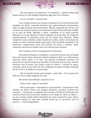 Página256
—Es una especie de mazmorra —le murmuré—. ¿Quién utiliza esta
piedra oscura en una bodega? Esperaría algo más de la Toscana.
—Lo sé, ¿verdad? —susurró ella.
Trece brujas unieron sus manos y formaron un círculo de protección
alrededor de Alicia, cantando hechizos que supuestamente mantendrían
toda la magia humana encerrada dentro. Maude, separada del círculo, usó
entonces las mismas hierbas y encantamientos que habían liberado a Eddie
en la casa de Wolfe. Mirando a Alicia, congelada en la torpe posición
defensiva en la que Sydney la había atrapado, no pude dejar de compartir
repentinamente la reticencia inicial de las brujas para liberarla. Había
tratado de matar a Sydney, robar el poder de Jackie, y dejó a la hermana de
Jackie en coma. También había capturado a Jill y la había entregado a los
Guerreros, simplemente como una manera de atraer a Sydney. Alicia
realmente merecía ser dejada como una estatua para siempre.
Pero entonces nunca conseguiríamos respuestas.
El hechizo de Maude se completó, y mientras lo hacía, ella se deslizó
fuera del círculo hasta detenerse donde estábamos Neil y yo. Observamos
mientras Alicia volvía a la vida, sus piernas temblando mientras los
músculos de repente tenían que aprender a funcionar una vez más. Incluso
mientras caía al suelo, una mueca cruzó su rostro y levantó la mano,
enviando rayos de luz fuera de ella. Golpearon la pared invisible formada
por las trece y se disipó sin causar daño.
—No me pueden retener para siempre —grito ella—. Y en cuanto esté
libre de nuevo, ¡todos pagarán por esto!
Me incliné hacia Maude, bajando mi voz.
—Tiene razón. ¿Qué le sucederá?
—No te preocupes —respondió en un murmullo—. Al igual que como
ustedes los Moroi tienen sus propias prisiones, nosotros tenemos las
nuestras. —Aclarando su garganta, dio un paso al frente de forma que aún
estuviera fuera del círculo pero también en el campo de visión de Alicia—.
Lo que suceda contigo ahora dependerá de cuán cooperativa seas, Alicia.
Podemos hacerte la vida más cómoda hasta que te presentes ante la
justicia… o más desagradable.
 