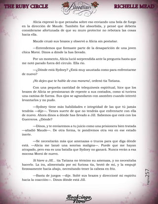 Página257
Alicia expresó lo que pensaba sobre eso enviando una bola de fuego
en la dirección de Maude. También fue absorbida, y pensé que debería
considerarse afortunada de que su muro protector no rebotara las cosas
hacia ella.
Maude cruzó sus brazos y observó a Alicia sin pestañar.
—Entendemos que formaste parte de la desaparición de una joven
chica Moroi. Dinos a dónde la has llevado.
Por un momento, Alicia lució sorprendida ante la pregunta hasta que
me notó parado fuera del círculo. Ella rio.
—¿Dónde está Sydney? ¿Está muy asustada como para enfrentarme
de nuevo?
¡No dejes que te hable de esa manera!, ordenó tía Tatiana.
Con una pequeña cantidad de telequinesis espiritual, hice que los
brazos de Alicia se presionaran de repente a sus costados, como si tuviera
una camisa de fuerza. Sus ojos se agrandaron con asombro cuando intentó
levantarlos y no pudo.
—Sydney tiene más habilidades e integridad de las que tú jamás
tendrás —dije—. Tienes suerte de que no tendrás que enfrentarte con ella
de nuevo. Ahora dinos a dónde has llevado a Jill. Sabemos que está con los
Guerreros. ¿Dónde?
—Dinos, y te enviaremos a tu juicio como una prisionera bien tratada
—añadió Maude—. De otra forma, te pondremos otra vez en ese estado
inerte.
—Se necesitarán más que amenazas o trucos para que diga dónde
está. —Alicia me lanzó una sonrisa maligna—. Puede que me hayan
atrapado, pero esa es una batalla que Sydney no ganará. Nunca verán a esa
mocosa Moroi de nuevo.
Si hiere a Jill… tía Tatiana no término su amenaza, y no necesitaba
hacerlo. La ira, alimentada por mi furiosa tía, brotó de mí, y la empujé
forzosamente hacia abajo, necesitando tener la cabeza en frío.
—Basta de juegos —dije. Solté sus brazos y direccioné mi espíritu
hacia la coacción—. Dinos dónde está Jill.
 