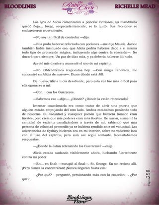 Página258
Los ojos de Alicia comenzaron a ponerse vidriosos, su mandíbula
quedó floja… luego, sorprendentemente, se lo quitó. Sus facciones se
endurecieron nuevamente.
—No soy tan fácil de controlar —dijo.
—Ella pudo haberse reforzado con pociones —me dijo Maude. Jackie
también había insinuado eso, que Alicia podría haberse dado a si misma
todo tipo de protección mágica, incluyendo algo contra la coacción—. No
durará para siempre. Un par de días más, y ya debería haberse ido todo.
Apreté mis dientes y aumenté el uso de mi espíritu.
—No. Obtendremos respuestas hoy. —Con magia renovada, me
concentré en Alicia de nuevo—. Dinos dónde está Jill.
De nuevo, Alicia lució desafiante, pero esta vez fue más difícil para
ella oponerse a mí.
—Con… con los Guerreros.
—Sabemos eso —dije—. ¿Dónde? ¿Dónde la están reteniendo?
Intentar coaccionarla era como tratar de abrir una puerta que
alguien estaba empujando del otro lado. Ambos estábamos poniendo todo
de nosotros. Su voluntad y cualquier poción que hubiera tomado eran
fuertes, pero creía que mis poderes eran más fuertes. De nuevo, aumenté la
cantidad de espíritu canalizándose a través de mí, sabiendo que una
persona de voluntad promedio ya se hubiera rendido ante mi voluntad. Las
advertencias de Sydney hicieron eco en mi interior, sobre no volverme loco
con el uso del espíritu, pero aun así seguí adelante. Necesitábamos
respuestas.
—¿Donde la están reteniendo los Guerreros? —exigí.
Alicia estaba sudando visiblemente ahora, luchando fuertemente
contra mi poder.
—En… en Utah —escupió al final—. St. George. En un recinto allí.
¡Pero nunca la encontrarán! ¡Nunca llegarán hasta ella!
—¿Por qué? —pregunté, presionando más con la coacción—. ¿Por
qué?
 