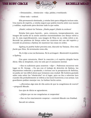 Página259
—Demasiados… obstáculos —dijo, pálida y temblando.
—Dime todo —ordené.
Ella permaneció obstinada, y estaba listo para obligarla incluso más.
Una marea de espíritu, y estaba seguro que podría tenerla sobre sus manos
y rodillas, suplicando para decirme todo lo que sabía.
¡Hazlo!, ordenó tía Tatiana. ¡Hazla pagar! ¡Hazla tu esclava!
Estaba listo para hacerlo… pero, entonces, inesperadamente, una
imagen del sueño de la noche anterior encontrándome con Sonya volvió a
mí. O, más específicamente, una imagen de Nina en su celda volvió a mí.
Recordé las palabras de Sonya sobre las cicatrices del uso del espíritu y
recordé mi promesa a Sydney de mantener las cosas en orden.
Sydney no podría haber previsto esto, discutió tía Tatiana. Eres más
fuerte que Nina. No terminarás como ella.
No, le dije a esa voz fantasma. No lo arriesgaré. Mantendré mi palabra
a Sydney.
Con gran renuencia, liberé la coacción y el espíritu dirigido hacia
Alicia. Ella se desplomó, esta vez solo por el cansancio mental.
—Eso es suficiente para nosotros —dije—. Podremos encontrar este
lugar en St. George. —Ya sea con el trabajo de detective de Sydney, los
Alquimistas cediendo y ayudando, o incluso con la perspicacia de Sabrina,
no podía ser tan difícil ahora que teníamos una ciudad. Me hubiera gustado
saber más sobre los “obstáculos” en el lugar, pero no iba a volverme loco
cuando ella probablemente se refería a los locos Guerreros y sus armas. Los
guardianes podían manejar eso. Lo habían hecho antes.
—¿Necesitas algo más de ella antes de que la congelemos de nuevo?
—preguntó Maude.
Los ojos de Alicia se agrandaron.
—¡Dijiste que no me congelarían si cooperaba!
—Eso no fue exactamente cooperar —contestó Maude con frialdad.
Sacudí mi cabeza.
 