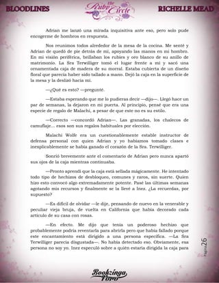Página26
Adrian me lanzó una mirada inquisitiva ante eso, pero solo pude
encogerme de hombros en respuesta.
Nos reunimos todos alrededor de la mesa de la cocina. Me senté y
Adrian de quedó de pie detrás de mí, apoyando las manos en mi hombro.
En mi visión periférica, brillaban los rubíes y oro blanco de su anillo de
matrimonio. La Sra Terwilliger tomó el lugar frente a mí y sacó una
ornamentada caja de madera de su morral. Estaba cubierta de un diseño
floral que parecía haber sido tallado a mano. Dejó la caja en la superficie de
la mesa y la deslizó hacia mí.
—¿Qué es esto? —pregunté.
—Estaba esperando que me lo pudieras decir —dijo—. Llegó hace un
par de semanas, la dejaron en mi puerta. Al principio, pensé que era una
especie de regalo de Malachi, a pesar de que este no es su estilo.
—Correcto —concordó Adrian—. Las granadas, los chalecos de
camuflaje... esos son sus regalos habituales por elección.
Malachi Wolfe era un cuestionablemente estable instructor de
defensa personal con quien Adrian y yo habíamos tomado clases e
inexplicablemente se había ganado el corazón de la Sra. Terwilliger.
Sonrió brevemente ante el comentario de Adrian pero nunca apartó
sus ojos de la caja mientras continuaba.
—Pronto aprendí que la caja está sellada mágicamente. He intentado
todo tipo de hechizos de desbloqueo, comunes y raros, sin suerte. Quien
hizo esto convocó algo extremadamente potente. Pasé las últimas semanas
agotando mis recursos y finalmente se la llevé a Inez. ¿La recuerdas, por
supuesto?
—Es difícil de olvidar —le dije, pensando de nuevo en la venerable y
peculiar vieja bruja, de vuelta en California que había decorado cada
artículo de su casa con rosas.
—En efecto. Me dijo que tenía un poderoso hechizo que
probablemente podría reventarla para abrirla pero que había fallado porque
este encantamiento está dirigido a una persona específica. —La Sra
Terwilliger parecía disgustada—. No había detectado eso. Obviamente, esa
persona no soy yo. Inez especuló sobre a quién estaría dirigida la caja para
 