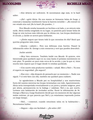 Página260
—Eso debería ser suficiente. Si necesitamos algo más, te lo haré
saber.
—¡No! —gritó Alicia. En sus manos se formaron bolas de fuego, y
comenzó a lanzarlas inútilmente hacia la barrera invisible—. ¡No entraré en
ese estado otra vez! ¡No lo haré! ¡No pueden…!
Pero Maude estaba lanzando un hechizo a mi lado, y un minuto más
tarde, Alicia estaba congelada en su lugar, su posición para lanzar bolas de
fuego se veía incluso más ridícula que la última vez. Las brujas disolvieron
el círculo, y Jackie se acercó para hablarme.
—¿Estás seguro que tienes todo lo que necesitas de ella? Sentí que
querías preguntar más cosas.
—Quería —admití—. Pero sus defensas eran fuertes. Pasaré la
información sobre St. George a mis contactos y veré que pueden descubrir.
Jackie asintió.
—Muy bien entonces. También hablé con Maude. Si quieres, eres
bienvenido para quedarte aquí en su casa hasta el próximo movimiento en
este plan. Te pondrá un poco más cerca de la acción, y por lo que oí, tiene
mucho más espacio que el lugar donde te estabas quedando.
—Con suerte más productos también —añadí. Mire a Neil—. Tú eres
el experto en seguridad. ¿Es seguro?
—Eso creo —dijo después de pensarlo por un momento—. Nadie nos
siguió. Y si está bien con ella, también me quedaré para cuidarte.
Le agradecimos a Maude por su hospitalidad y nos mantuvimos
fuera del camino mientras las brujas terminaban con todo. Aparentemente,
Alicia sería transportada eventualmente a un juicio y prisión mágicos, pero
por ahora, permanecería en la bodega / calabozo. Neil y yo, por suerte,
tuvimos una habitación de invitados arriba. Envié la información de St.
George a Marcus y luego finalmente decidí que era momento de dar algunas
malas noticias, ya que parecía que Neil y yo estaríamos esperando juntos
un largo tiempo.
—Neil... —comencé, cuando estuvimos solos en la habitación—.
Necesitamos hablar.
—Seguro —dijo con facilidad—. ¿Es sobre Jill?
 