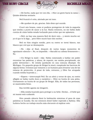 Página261
—De hecho, nada que ver con ella. —Hice un gesto hacia la cama—.
Quizás deberías sentarte.
Neil frunció el ceño, alertado por mi tono.
—Me quedare de pie, gracias. Solo dime qué sucede.
Crucé mis brazos, como si pudiera protegerme de toda la angustia
que estaba a punto de sacar a la luz. Hasta entonces, no me había dado
cuenta de cómo había estado luchando para evitar que me aplastara.
—Neil, no hay una manera fácil de decir esto… y siento mucho ser
yo el que te lo diga… pero Olive murió hace dos noches.
Neil no hizo ningún sonido, pero su rostro se tornó blanco, tan
blanco que creí que se desmayaría.
—No —dijo al final, después de varios largos momentos de
agonizante silencio—. No, es imposible. —Sacudió su cabeza firmemente—.
No.
—Un Strigoi la mató —dije. Había comenzado a hablar sin poder
encontrar las palabras, y ahora, de repente, me estaba precipitando, sin
poder detenerme—. Se estaba quedando en una comuna dhampir. En
Michigan. Un pequeño grupo de Strigoi la atacó, rompiendo las barreras de
alguna forma. Creemos que tomaron a un humano para levantar una de las
estacas de protección. A pesar de todo, entraron, y Olive fue atrapada
cuando estaba huyendo y…
—Espera —interrumpió Neil. En un abrir y cerrar de ojos, su rostro
afligido se había vuelto duro y escéptico—. Olive no huiría de una pelea.
Ciertamente no huiría de un grupo de Strigoi. Ella, de todas las personas,
se mantendría firme.
Esa terrible agonía me desgarró.
—Ella estaba huyendo para proteger a su bebe. Declan… el bebé que
mi mamá está cuidando.
Otro pesado silencio llenó la habitación mientras el peso de esas
palabras se hundía. En ese entonces deseé haber esperado a Sydney. Ella
hubiera hecho un trabajo mucho más elocuente al explicar esto.
 