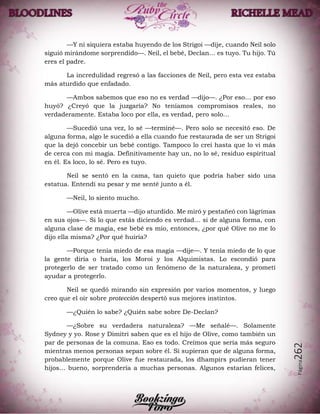 Página262
—Y ni siquiera estaba huyendo de los Strigoi —dije, cuando Neil solo
siguió mirándome sorprendido—. Neil, el bebé, Declan… es tuyo. Tu hijo. Tú
eres el padre.
La incredulidad regresó a las facciones de Neil, pero esta vez estaba
más aturdido que enfadado.
—Ambos sabemos que eso no es verdad —dijo—. ¿Por eso… por eso
huyó? ¿Creyó que la juzgaría? No teníamos compromisos reales, no
verdaderamente. Estaba loco por ella, es verdad, pero solo…
—Sucedió una vez, lo sé —terminé—. Pero solo se necesitó eso. De
alguna forma, algo le sucedió a ella cuando fue restaurada de ser un Strigoi
que la dejó concebir un bebé contigo. Tampoco lo creí hasta que lo vi más
de cerca con mi magia. Definitivamente hay un, no lo sé, residuo espiritual
en él. Es loco, lo sé. Pero es tuyo.
Neil se sentó en la cama, tan quieto que podría haber sido una
estatua. Entendí su pesar y me senté junto a él.
—Neil, lo siento mucho.
—Olive está muerta —dijo aturdido. Me miró y pestañeó con lágrimas
en sus ojos—. Si lo que estás diciendo es verdad… si de alguna forma, con
alguna clase de magia, ese bebé es mío, entonces, ¿por qué Olive no me lo
dijo ella misma? ¿Por qué huiría?
—Porque tenía miedo de esa magia —dije—. Y tenía miedo de lo que
la gente diría o haría, los Moroi y los Alquimistas. Lo escondió para
protegerlo de ser tratado como un fenómeno de la naturaleza, y prometí
ayudar a protegerlo.
Neil se quedó mirando sin expresión por varios momentos, y luego
creo que el oír sobre protección despertó sus mejores instintos.
—¿Quién lo sabe? ¿Quién sabe sobre De-Declan?
—¿Sobre su verdadera naturaleza? —Me señalé—. Solamente
Sydney y yo. Rose y Dimitri saben que es el hijo de Olive, como también un
par de personas de la comuna. Eso es todo. Creímos que sería más seguro
mientras menos personas sepan sobre él. Si supieran que de alguna forma,
probablemente porque Olive fue restaurada, los dhampirs pudieran tener
hijos… bueno, sorprendería a muchas personas. Algunos estarían felices,
 