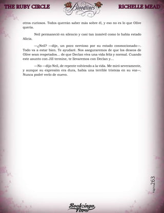 Página263
otros curiosos. Todos querrán saber más sobre él, y eso no es lo que Olive
quería.
Neil permaneció en silencio y casi tan inmóvil como lo había estado
Alicia.
—¿Neil? —dije, un poco nervioso por su estado conmocionado—.
Todo va a estar bien. Te ayudaré. Nos aseguraremos de que los deseos de
Olive sean respetados… de que Declan viva una vida feliz y normal. Cuando
este asunto con Jill termine, te llevaremos con Declan y…
—No —dijo Neil, de repente volviendo a la vida. Me miró severamente,
y aunque su expresión era dura, había una terrible tristeza en su voz—.
Nunca podré verlo de nuevo.
 
