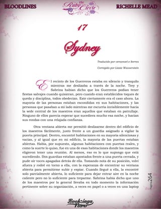 Página264
Traducido por veroonoel e Itorres
Corregido por Lizzie Wasserstein
l recinto de los Guerreros estaba en silencio y tranquilo
mientras me deslizaba a través de la noche. Trey y
Sabrina habían dicho que los Guerreros podían tener
fiestas salvajes cuando quisieran, pero cuando eran establecidos toques de
queda y disciplina, todos obedecían. Este ciertamente era el caso ahora. La
mayoría de las personas estaban escondidas en sus habitaciones, y las
personas que pasaban a mi lado mientras me escurría invisiblemente hacia
la sede central de los maestros eran aquellos que estaban en patrullaje.
Ninguno de ellos parecía esperar que sucediera mucho esa noche, y hacían
sus rondas con una relajada confianza.
Otra ventana abierta me permitió deslizarme dentro del edificio de
los maestros fácilmente, justo frente a un guardia asignado a vigilar la
puerta principal. Dentro, encontré habitaciones en su mayoría silenciosas y
vacías, y al igual que en mi edificio, la mayoría de las puertas estaban
abiertas. Había, por supuesto, algunas habitaciones con puertas reales, y
como la suerte lo quiso, fue en una de esas habitaciones donde los maestros
eligieron tener una reunión. Al menos, eso es lo que supongo que está
sucediendo. Dos guardias estaban apostados frente a una puerta cerrada, y
pude oír voces apagadas detrás de ella. Tomando nota de su posición, volví
afuera y rodeé en torno a ella, con la esperanza de encontrar su ventana
abierta para permitirme subir y espiar. Cuando llegué a ella, la encontré
solo parcialmente abierta, lo suficiente para dejar entrar aire en la noche
caliente pero no lo suficiente para treparme. Sabrina había dicho que uno
de los maestros por lo general llevaba en todo momento la información
pertinente sobre su organización, a veces en papel o a veces en una laptop
E
 