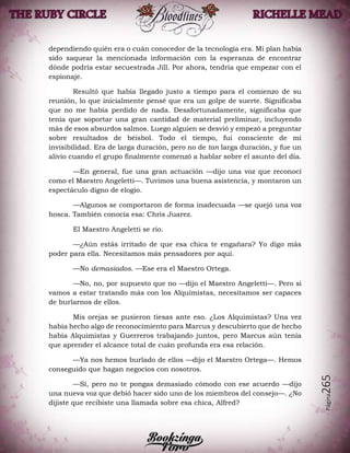 Página265
dependiendo quién era o cuán conocedor de la tecnología era. Mi plan había
sido saquear la mencionada información con la esperanza de encontrar
dónde podría estar secuestrada Jill. Por ahora, tendría que empezar con el
espionaje.
Resultó que había llegado justo a tiempo para el comienzo de su
reunión, lo que inicialmente pensé que era un golpe de suerte. Significaba
que no me había perdido de nada. Desafortunadamente, significaba que
tenía que soportar una gran cantidad de material preliminar, incluyendo
más de esos absurdos salmos. Luego alguien se desvió y empezó a preguntar
sobre resultados de béisbol. Todo el tiempo, fui consciente de mi
invisibilidad. Era de larga duración, pero no de tan larga duración, y fue un
alivio cuando el grupo finalmente comenzó a hablar sobre el asunto del día.
—En general, fue una gran actuación —dijo una voz que reconocí
como el Maestro Angeletti—. Tuvimos una buena asistencia, y montaron un
espectáculo digno de elogio.
—Algunos se comportaron de forma inadecuada —se quejó una voz
hosca. También conocía esa: Chris Juarez.
El Maestro Angeletti se rio.
—¿Aún estás irritado de que esa chica te engañara? Yo digo más
poder para ella. Necesitamos más pensadores por aquí.
—No demasiados. —Ese era el Maestro Ortega.
—No, no, por supuesto que no —dijo el Maestro Angeletti—. Pero si
vamos a estar tratando más con los Alquimistas, necesitamos ser capaces
de burlarnos de ellos.
Mis orejas se pusieron tiesas ante eso. ¿Los Alquimistas? Una vez
había hecho algo de reconocimiento para Marcus y descubierto que de hecho
había Alquimistas y Guerreros trabajando juntos, pero Marcus aún tenía
que aprender el alcance total de cuán profunda era esa relación.
—Ya nos hemos burlado de ellos —dijo el Maestro Ortega—. Hemos
conseguido que hagan negocios con nosotros.
—Sí, pero no te pongas demasiado cómodo con ese acuerdo —dijo
una nueva voz que debió hacer sido uno de los miembros del consejo—. ¿No
dijiste que recibiste una llamada sobre esa chica, Alfred?
 