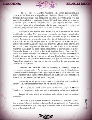 Página266
—Sí, sí —dijo el Maestro Angeletti, sin sonar particularmente
preocupado—. Pero era solo preliminar. Uno de ellos afirmó que habían
conseguido una pista de que podríamos tenerla secuestrada, pero creo que
solo estaban cubriendo sus bases. Comprobé con los guardias, sin embargo,
y dijeron que no había ninguna señal que alguien hubiera estado
husmeando o estuviera viniendo por ella. Aunque mantendré el registro de
todo aquí, simplemente para tener un rastro si pasa algo.
No supe lo que quería decir hasta que oí el chasquido de dedos
escribiendo en teclas. Me puse tensa, esperando que dieran más detalles
sobre “esa chica”, pero cambiaron de tema, pasando a algo más sobre los
juicios. Sin embargo, la emoción se apoderó de mí. Sabrina había estado en
lo correcto. Había una computadora o una laptop allí dentro en la que al
parecer el Maestro Angeletti mantenía registros. ¿Había más información
sobre “esa chica” registrada? No sabía a ciencia cierta si se estaban
refiriendo a Jill, pero era prometedor, al igual que la existencia de la laptop.
Necesitaba hacer que obtenerla fuera mi objetivo. Eso no iba a ser fácil,
viendo que no tenía ni idea de cuánto iba a durar esta reunión o si el Maestro
Angeletti dejaría su laptop cuando terminara. Estaba haciendo una lista
mental de todas las posibles distracciones que podría causar cuando los
Alquimistas surgieron otra vez en la conversación, de una manera que
totalmente no esperaba.
—Bueno, ten cuidado —estaba diciendo el Maestro Ortega en
respuesta a alguien más—. No arruines este acuerdo con los Alquimistas.
Si tu contacto realmente puede cumplir lo que está ofreciendo, no tendremos
que enfocarnos tanto en la destreza física de los candidatos. Podremos hacer
a nuestros reclutas tan fuertes como nos guste.
—Todavía no me gusta —murmuró otro miembro desconocido del
consejo—. Estamos incursionando en sustancias profanas.
—No si primero purificamos esas sustancias —dijo el Maestro
Angeletti—. Y usamos el poder que nos brinden para luchar contra el mal.
Fruncí el ceño mientras intentaba determinar a qué se estaban
refiriendo.
—He visto lo que pueden hacer esas sustancias —comentó Chris—.
Los vi cuando fueron usadas en la escuela de mi primo. Si los Alquimistas
realmente tienen más, van a dejar que se vaya en vano si no lo están usando
en la lucha contra el mal.
 