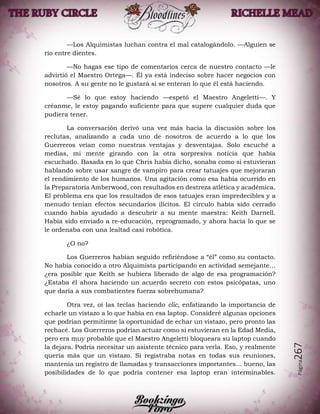 Página267
—Los Alquimistas luchan contra el mal catalogándolo. —Alguien se
rio entre dientes.
—No hagas ese tipo de comentarios cerca de nuestro contacto —le
advirtió el Maestro Ortega—. Él ya está indeciso sobre hacer negocios con
nosotros. A su gente no le gustará si se enteran lo que él está haciendo.
—Sé lo que estoy haciendo —espetó el Maestro Angeletti—. Y
créanme, le estoy pagando suficiente para que supere cualquier duda que
pudiera tener.
La conversación derivó una vez más hacia la discusión sobre los
reclutas, analizando a cada uno de nosotros de acuerdo a lo que los
Guerreros veían como nuestras ventajas y desventajas. Solo escuché a
medias, mi mente girando con la otra sorpresiva noticia que había
escuchado. Basada en lo que Chris había dicho, sonaba como si estuvieran
hablando sobre usar sangre de vampiro para crear tatuajes que mejoraran
el rendimiento de los humanos. Una agitación como esa había ocurrido en
la Preparatoria Amberwood, con resultados en destreza atlética y académica.
El problema era que los resultados de esos tatuajes eran impredecibles y a
menudo tenían efectos secundarios ilícitos. El círculo había sido cerrado
cuando había ayudado a descubrir a su mente maestra: Keith Darnell.
Había sido enviado a re-educación, reprogramado, y ahora hacía lo que se
le ordenaba con una lealtad casi robótica.
¿O no?
Los Guerreros habían seguido refiriéndose a “él” como su contacto.
No había conocido a otro Alquimista participando en actividad semejante…
¿era posible que Keith se hubiera liberado de algo de esa programación?
¿Estaba él ahora haciendo un acuerdo secreto con estos psicópatas, uno
que daría a sus combatientes fuerza sobrehumana?
Otra vez, oí las teclas haciendo clic, enfatizando la importancia de
echarle un vistazo a lo que había en esa laptop. Consideré algunas opciones
que podrían permitirme la oportunidad de echar un vistazo, pero pronto las
rechacé. Los Guerreros podrían actuar como si estuvieran en la Edad Media,
pero era muy probable que el Maestro Angeletti bloqueara su laptop cuando
la dejara. Podría necesitar un asistente técnico para verla. Eso, y realmente
quería más que un vistazo. Si registraba notas en todas sus reuniones,
mantenía un registro de llamadas y transacciones importantes… bueno, las
posibilidades de lo que podría contener esa laptop eran interminables.
 