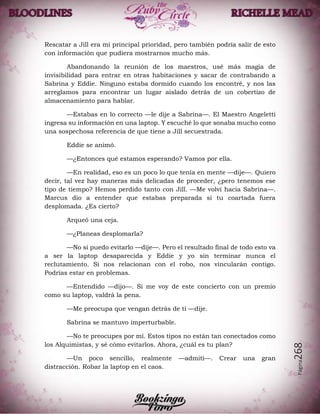 Página268
Rescatar a Jill era mi principal prioridad, pero también podría salir de esto
con información que pudiera mostrarnos mucho más.
Abandonando la reunión de los maestros, usé más magia de
invisibilidad para entrar en otras habitaciones y sacar de contrabando a
Sabrina y Eddie. Ninguno estaba dormido cuando los encontré, y nos las
arreglamos para encontrar un lugar aislado detrás de un cobertizo de
almacenamiento para hablar.
—Estabas en lo correcto —le dije a Sabrina—. El Maestro Angeletti
ingresa su información en una laptop. Y escuché lo que sonaba mucho como
una sospechosa referencia de que tiene a Jill secuestrada.
Eddie se animó.
—¿Entonces qué estamos esperando? Vamos por ella.
—En realidad, eso es un poco lo que tenía en mente —dije—. Quiero
decir, tal vez hay maneras más delicadas de proceder, ¿pero tenemos ese
tipo de tiempo? Hemos perdido tanto con Jill. —Me volví hacia Sabrina—.
Marcus dio a entender que estabas preparada si tu coartada fuera
desplomada. ¿Es cierto?
Arqueó una ceja.
—¿Planeas desplomarla?
—No si puedo evitarlo —dije—. Pero el resultado final de todo esto va
a ser la laptop desaparecida y Eddie y yo sin terminar nunca el
reclutamiento. Si nos relacionan con el robo, nos vincularán contigo.
Podrías estar en problemas.
—Entendido —dijo—. Si me voy de este concierto con un premio
como su laptop, valdrá la pena.
—Me preocupa que vengan detrás de ti —dije.
Sabrina se mantuvo imperturbable.
—No te preocupes por mí. Estos tipos no están tan conectados como
los Alquimistas, y sé cómo evitarlos. Ahora, ¿cuál es tu plan?
—Un poco sencillo, realmente —admití—. Crear una gran
distracción. Robar la laptop en el caos.
 