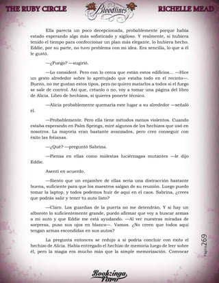 Página269
Ella parecía un poco decepcionada, probablemente porque había
estado esperando algo más sofisticado y sigiloso. Y realmente, si hubiera
tenido el tiempo para confeccionar un plan más elegante, lo hubiera hecho.
Eddie, por su parte, no tuvo problema con mi idea. Era sencilla, lo que a él
le gustó.
—¿Fuego? —sugirió.
—Lo consideré. Pero con lo cerca que están estos edificios… —Hice
un gesto alrededor sobre lo apretujado que estaba todo en el recinto—.
Bueno, no me gustan estos tipos, pero no quiero matarlos a todos si el fuego
se sale de control. Así que, créanlo o no, voy a tomar una página del libro
de Alicia. Libro de hechizos, si quieres ponerte técnico.
—Alicia probablemente quemaría este lugar a su alrededor —señaló
él.
—Probablemente. Pero ella tiene métodos menos violentos. Cuando
estaba esperando en Palm Springs, miré algunos de los hechizos que usó en
nosotros. La mayoría eran bastante avanzados, pero creo conseguir con
éxito las fotianas.
—¿Qué? —preguntó Sabrina.
—Piensa en ellas como molestas luciérnagas mutantes —le dijo
Eddie.
Asentí en acuerdo.
—Siento que un enjambre de ellas sería una distracción bastante
buena, suficiente para que los maestros salgan de su reunión. Luego puedo
tomar la laptop, y todos podemos huir de aquí en el caos. Sabrina, ¿crees
que podrás salir y tener tu auto listo?
—Claro. Los guardias de la puerta no me detendrán. Y si hay un
alboroto lo suficientemente grande, puedo afirmar que voy a buscar armas
a mi auto y que Eddie me está ayudando. —Al ver nuestras miradas de
sorpresa, puso sus ojos en blanco—. Vamos. ¿No creen que todos aquí
tengan armas escondidas en sus autos?
La pregunta entonces se redujo a si podría concluir con éxito el
hechizo de Alicia. Había entregado el hechizo de memoria luego de leer sobre
él, pero la magia era mucho más que la simple memorización. Convocar
 