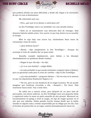 Página27
que pudiera abrirla con poca dificultad, y desde allí, llegué a la conclusión
de que tú eras el destinatario.
Me sobresalté ante eso.
—Pero, ¿por qué se la darían a usted para mí?
La Sra Terwilliger miró a su alrededor con una mirada irónica.
—Esta no es exactamente una dirección fácil de entregar. Solo
desearía haberlo sabido antes. Con suerte, lo que hay dentro no es sensible
al tiempo.
Miré la caja bajo una nueva luz, sintiéndome llena tanto de
entusiasmo como de temor.
—¿Qué debería hacer?
—Ábrela —dijo simplemente la Sra Terwilliger—. Aunque les
aconsejo el resto de ustedes dar un paso atrás.
Daniella cumplió rápidamente, pero Adrián y los dhampir
obstinadamente se quedaron dónde estaban.
—Hagan lo que ella dijo —les dije.
—¿Y si es una bomba? —exigió Eddie.
—Lo más probable es que pueda minimizar cualquier daño a Sydney,
pero no garantizo nada para el resto de ustedes —dijo la Sra Terwilliger.
—¿Lo más probable? —preguntó Adrian—. Tal vez esta es la manera
en que los alquimistas finalmente lleguen a ti.
—Tal vez, pero no son fanáticos de la magia humana. No me puedo
imaginar que hubieran recurrido a ella. —Suspiré—. Por favor. Solo
muévanse hacia atrás. Voy a estar bien.
No sabía eso a ciencia cierta, pero después de un poco más de
persuasión, los chicos cedieron. La Sra Terwilliger sacó una pequeña bolsa
y espolvoreó sobre la mesa un polvo amarillo de olor picante. Murmuró un
encantamiento en griego y sentí la magia, mi tipo de magia quemar en el
aire que nos rodeaba. Había pasado mucho tiempo desde que la había
sentido en alguien más y estaba sorprendida por la ráfaga que me dio. Con
el hechizo de protección en su lugar, asintió alentadoramente hacia mí.
 