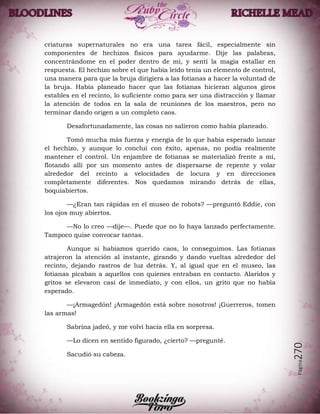Página270
criaturas supernaturales no era una tarea fácil, especialmente sin
componentes de hechizos físicos para ayudarme. Dije las palabras,
concentrándome en el poder dentro de mí, y sentí la magia estallar en
respuesta. El hechizo sobre el que había leído tenía un elemento de control,
una manera para que la bruja dirigiera a las fotianas a hacer la voluntad de
la bruja. Había planeado hacer que las fotianas hicieran algunos giros
estables en el recinto, lo suficiente como para ser una distracción y llamar
la atención de todos en la sala de reuniones de los maestros, pero no
terminar dando origen a un completo caos.
Desafortunadamente, las cosas no salieron como había planeado.
Tomó mucha más fuerza y energía de lo que había esperado lanzar
el hechizo, y aunque lo concluí con éxito, apenas, no podía realmente
mantener el control. Un enjambre de fotianas se materializó frente a mí,
flotando allí por un momento antes de dispersarse de repente y volar
alrededor del recinto a velocidades de locura y en direcciones
completamente diferentes. Nos quedamos mirando detrás de ellas,
boquiabiertos.
—¿Eran tan rápidas en el museo de robots? —preguntó Eddie, con
los ojos muy abiertos.
—No lo creo —dije—. Puede que no lo haya lanzado perfectamente.
Tampoco quise convocar tantas.
Aunque si habíamos querido caos, lo conseguimos. Las fotianas
atrajeron la atención al instante, girando y dando vueltas alrededor del
recinto, dejando rastros de luz detrás. Y, al igual que en el museo, las
fotianas picaban a aquellos con quienes entraban en contacto. Alaridos y
gritos se elevaron casi de inmediato, y con ellos, un grito que no había
esperado.
—¡Armagedón! ¡Armagedón está sobre nosotros! ¡Guerreros, tomen
las armas!
Sabrina jadeó, y me volví hacia ella en sorpresa.
—Lo dicen en sentido figurado, ¿cierto? —pregunté.
Sacudió su cabeza.
 