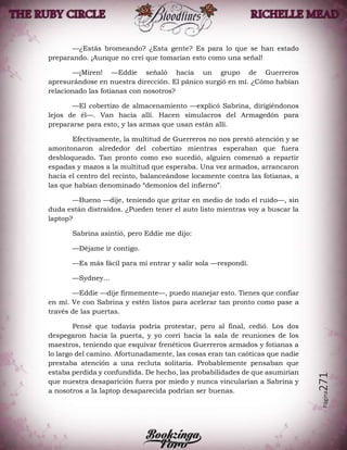 Página271
—¿Estás bromeando? ¿Esta gente? Es para lo que se han estado
preparando. ¡Aunque no creí que tomarían esto como una señal!
—¡Miren! —Eddie señaló hacia un grupo de Guerreros
apresurándose en nuestra dirección. El pánico surgió en mí. ¿Cómo habían
relacionado las fotianas con nosotros?
—El cobertizo de almacenamiento —explicó Sabrina, dirigiéndonos
lejos de él—. Van hacia allí. Hacen simulacros del Armagedón para
prepararse para esto, y las armas que usan están allí.
Efectivamente, la multitud de Guerreros no nos prestó atención y se
amontonaron alrededor del cobertizo mientras esperaban que fuera
desbloqueado. Tan pronto como eso sucedió, alguien comenzó a repartir
espadas y mazos a la multitud que esperaba. Una vez armados, arrancaron
hacia el centro del recinto, balanceándose locamente contra las fotianas, a
las que habían denominado “demonios del infierno”.
—Bueno —dije, teniendo que gritar en medio de todo el ruido—, sin
duda están distraídos. ¿Pueden tener el auto listo mientras voy a buscar la
laptop?
Sabrina asintió, pero Eddie me dijo:
—Déjame ir contigo.
—Es más fácil para mí entrar y salir sola —respondí.
—Sydney…
—Eddie —dije firmemente—, puedo manejar esto. Tienes que confiar
en mí. Ve con Sabrina y estén listos para acelerar tan pronto como pase a
través de las puertas.
Pensé que todavía podría protestar, pero al final, cedió. Los dos
despegaron hacia la puerta, y yo corrí hacia la sala de reuniones de los
maestros, teniendo que esquivar frenéticos Guerreros armados y fotianas a
lo largo del camino. Afortunadamente, las cosas eran tan caóticas que nadie
prestaba atención a una recluta solitaria. Probablemente pensaban que
estaba perdida y confundida. De hecho, las probabilidades de que asumirían
que nuestra desaparición fuera por miedo y nunca vincularían a Sabrina y
a nosotros a la laptop desaparecida podrían ser buenas.
 