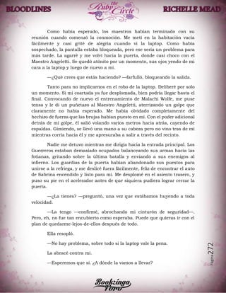 Página272
Como había esperado, los maestros habían terminado con su
reunión cuando comenzó la conmoción. Me metí en la habitación vacía
fácilmente y casi grité de alegría cuando vi la laptop. Como había
sospechado, la pantalla estaba bloqueada, pero ese sería un problema para
más tarde. La agarré y me volví hacia la puerta, donde casi choco con el
Maestro Angeletti. Se quedó atónito por un momento, sus ojos yendo de mi
cara a la laptop y luego de nuevo a mí.
—¿Qué crees que estás haciendo? —farfulló, bloqueando la salida.
Tanto para no implicarnos en el robo de la laptop. Deliberé por solo
un momento. Si mi coartada ya fue desplomada, bien podría llegar hasta el
final. Convocando de nuevo el entrenamiento de Malachi Wolfe, me puse
tensa y le di un puñetazo al Maestro Angeletti, aterrizando un golpe que
claramente no había esperado. Me había olvidado completamente del
hechizo de fuerza que las brujas habían puesto en mí. Con el poder adicional
detrás de mí golpe, él salió volando varios metros hacia atrás, cayendo de
espaldas. Gimiendo, se llevó una mano a su cabeza pero no vino tras de mí
mientras corría hacia él y me apresuraba a salir a través del recinto.
Nadie me detuvo mientras me dirigía hacia la entrada principal. Los
Guerreros estaban demasiado ocupados balanceando sus armas hacia las
fotianas, gritando sobre la última batalla y enviando a sus enemigos al
infierno. Los guardias de la puerta habían abandonado sus puestos para
unirse a la refriega, y me deslicé fuera fácilmente, feliz de encontrar el auto
de Sabrina encendido y listo para mí. Me desplomé en el asiento trasero, y
puso su pie en el acelerador antes de que siquiera pudiera lograr cerrar la
puerta.
—¿La tienes? —preguntó, una vez que estábamos huyendo a toda
velocidad.
—La tengo —confirmé, abrochando mi cinturón de seguridad—.
Pero, eh, no fue tan encubierto como esperaba. Puede que quieras ir con el
plan de quedarme-lejos-de-ellos después de todo.
Ella resopló.
—No hay problema, sobre todo si la laptop vale la pena.
La abracé contra mí.
—Esperemos que sí. ¿A dónde la vamos a llevar?
 