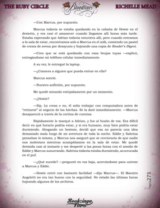 Página273
—Con Marcus, por supuesto.
Marcus todavía se estaba quedando en la cabaña de Howie en el
desierto, y era casi el amanecer cuando llegamos allí horas más tarde.
Estaba esperando que Adrian todavía estuviera allí, pero cuando entramos
a la sala de estar, encontramos solo a Marcus en el sofá, comiendo un pastel
de crema de avena por desayuno y hojeando una copia de Reader’s Digest.
—Creo que se está quedando con esas brujas tuyas —explicó,
entregándome mi teléfono celular inmediatamente.
A su vez, le entregué la laptop.
—¿Conoces a alguien que pueda entrar en ella?
Marcus sonrió.
—Nuestro anfitrión, por supuesto.
Me quedé mirando estúpidamente por un momento.
—¿Howie?
—Síp. Lo creas o no, él solía trabajar con computadora antes de
“retirarse” al negocio de las hierbas. Se la daré inmediatamente. —Marcus
desapareció a través de la cortina de cuentas.
Rápidamente le marqué a Adrian, y fue al buzón de voz. Era difícil
decir en qué horario podría estar, y si era humano, muy bien podría estar
durmiendo. Ahogando un bostezo, decidí que esa no parecía una idea
demasiado mala luego de mi aventura de toda la noche. Eddie y Sabrina
pensaban lo mismo, y Marcus nos aseguró que se cercioraría de que nadie
nos molestara mientras acampábamos en la sala de estar. Me quedé
dormida casi al instante y me desperté a las pocas horas con el sonido de
Eddie y Marcus susurrando. Sabrina todavía estaba durmiendo, acurrucada
en el puf.
—¿Qué sucede? —pregunté en voz baja, acercándome para unirme
a Marcus y Eddie.
—Howie entró con bastante facilidad —dijo Marcus—. El Maestro
Angeletti no era tan bueno con la seguridad. He estado las últimas horas
hojeando algunos de los archivos.
 