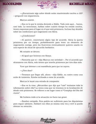 Página274
—¿Encontraste algo sobre dónde están manteniendo cautiva a Jill?
—pregunté con impaciencia.
Marcus asintió.
—Eso es lo que le estaba diciendo a Eddie. Todo está aquí… bueno,
casi todo. La mencionan, hablan sobre cuánto tiempo ha estado cautiva,
tienen esquemas para el lugar en el que está prisionera. Incluso hay detalles
sobre las condiciones que negociaron con Alicia.
—¿Condiciones?
—Al parecer, concertaron algún tipo de acuerdo. Alicia la quería
prisionera por un tiempo, probablemente para tener un elemento de
negociación contigo, pero los Guerreros eventualmente quieren usarla en
una especie de ritual de ejecución barbárico.
Mi corazón se detuvo.
—Al igual que hicieron con Sonya.
—Parecería que sí —dijo Marcus con seriedad—. Por el acuerdo que
alcanzaron con Alicia, solo tienen que tenerla prisionera por tres días más.
Tuve que detener a mi mandíbula para que no cayera.
—¿Tres días?
—Tenemos que llegar allí, ahora —dijo Eddie, su rostro como una
nube de tormenta. Estaba inclinada a estar de acuerdo.
Marcus le lanzó una mirada de compasión
—Esa es la cosa. ¿Recuerdan que dije que “casi” teníamos toda la
información sobre ella? La única cosa que no tenemos es la localización de
dónde está prisionera. Se refieren a ese lugar como el “Complejo del Día del
Juicio”.
Me hubiera reído si la situación no fuera tan grave.
—Nombre estúpido. Pero podría ser suficiente para los Alquimistas
para seguir adelante. Hablaré con ellos yo misma esta vez y veré si puedo
obtener su atención.
 