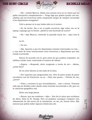 Página275
—Oh —señaló Marcus. Había una sonrisa seca en su rostro que no
podía interpretar completamente—. Tengo algo que podría ayudar con eso.
¿Sabías que los Guerreros están comprando sangre de vampiro encantada
a los Alquimistas renegados?
Volví a pensar en lo que había oído en el recinto.
—Sí, de hecho. Iba a ver si podía encontrar algo sobre eso en la
laptop, supongo que lo hiciste. ¿Keith lo está haciendo de nuevo?
—No —dijo Marcus, volviendo la pantalla hacia mí—. Aquí está la
lista.
La leí.
—Ya veo.
—Síp. Apuesto a que los Alquimistas estarían interesados en esto…
y una serie de otras interacciones entre Guerreros y Alquimistas que han
estado ocurriendo.
Estuve de acuerdo con él, pero antes de que pudiera responder, mi
teléfono celular sonó, mostrando el número de Adrian.
—Espera. —Respondí, alivio surgiendo a través de mí—. Adrian,
¿estás bien?
Se rio entre dientes al otro lado de la línea.
—Por supuesto que preguntarías eso. Eres tú quien acaba de pasar
encubierta con los Guerreros, no yo. —Hizo una pausa—. Volviste de eso,
¿cierto?
—Volví, y tenemos lo que necesitábamos… más o menos. Tenemos
todo tipo de detalles sobre dónde están teniendo secuestrada a Jill, pero no
la ubicación geográfica real.
Hubo una larga pausa.
—Bueno, que me condenen —dijo—. Eso fue lo único que recibimos
de Alicia. Está en St. George. Pero no pudimos conseguir cualquier otra
información de ella acerca de la instalación, no sin, ah, fuerza extra. Ella
insinuó que podría haber algunos obstáculos ahí.
 