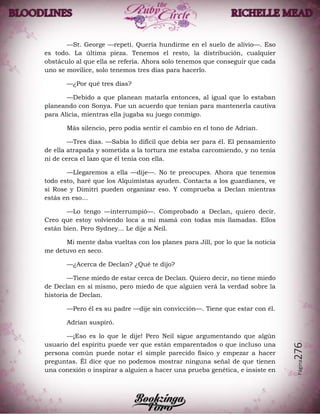 Página276
—St. George —repetí. Quería hundirme en el suelo de alivio—. Eso
es todo. La última pieza. Tenemos el resto, la distribución, cualquier
obstáculo al que ella se refería. Ahora solo tenemos que conseguir que cada
uno se movilice, solo tenemos tres días para hacerlo.
—¿Por qué tres días?
—Debido a que planean matarla entonces, al igual que lo estaban
planeando con Sonya. Fue un acuerdo que tenían para mantenerla cautiva
para Alicia, mientras ella jugaba su juego conmigo.
Más silencio, pero podía sentir el cambio en el tono de Adrian.
—Tres días. —Sabía lo difícil que debía ser para él. El pensamiento
de ella atrapada y sometida a la tortura me estaba carcomiendo, y no tenía
ni de cerca el lazo que él tenía con ella.
—Llegaremos a ella —dije—. No te preocupes. Ahora que tenemos
todo esto, haré que los Alquimistas ayuden. Contacta a los guardianes, ve
si Rose y Dimitri pueden organizar eso. Y comprueba a Declan mientras
estás en eso…
—Lo tengo —interrumpió—. Comprobado a Declan, quiero decir.
Creo que estoy volviendo loca a mi mamá con todas mis llamadas. Ellos
están bien. Pero Sydney... Le dije a Neil.
Mi mente daba vueltas con los planes para Jill, por lo que la noticia
me detuvo en seco.
—¿Acerca de Declan? ¿Qué te dijo?
—Tiene miedo de estar cerca de Declan. Quiero decir, no tiene miedo
de Declan en sí mismo, pero miedo de que alguien verá la verdad sobre la
historia de Declan.
—Pero él es su padre —dije sin convicción—. Tiene que estar con él.
Adrian suspiró.
—¡Eso es lo que le dije! Pero Neil sigue argumentando que algún
usuario del espíritu puede ver que están emparentados o que incluso una
persona común puede notar el simple parecido físico y empezar a hacer
preguntas. Él dice que no podemos mostrar ninguna señal de que tienen
una conexión o inspirar a alguien a hacer una prueba genética, e insiste en
 