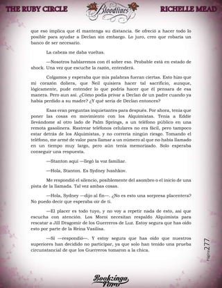 Página277
que eso implica que él mantenga su distancia. Se ofreció a hacer todo lo
posible para ayudar a Declan sin embargo. Lo juro, creo que robaría un
banco de ser necesario.
La cabeza me daba vueltas.
—Nosotros hablaremos con él sobre eso. Probable está en estado de
shock. Una vez que escuche la razón, entenderá.
Colgamos y esperaba que mis palabras fueran ciertas. Esto hizo que
mi corazón doliera, que Neil quisiera hacer tal sacrificio, aunque,
lógicamente, pude entender lo que podría hacer que él pensara de esa
manera. Pero aun así. ¿Cómo podía privar a Declan de un padre cuando ya
había perdido a su madre? ¿Y qué sería de Declan entonces?
Esas eran preguntas inquietantes para después. Por ahora, tenía que
poner las cosas en movimiento con los Alquimistas. Tenía a Eddie
llevándome al otro lado de Palm Springs, a un teléfono público en una
remota gasolinera. Rastrear teléfonos celulares no era fácil, pero tampoco
estar detrás de los Alquimistas, y no correría ningún riesgo. Tomando el
teléfono, me armé de valor para llamar a un número al que no había llamado
en un tiempo muy largo, pero aún tenía memorizado. Solo esperaba
conseguir una respuesta.
—Stanton aquí —llegó la voz familiar.
—Hola, Stanton. Es Sydney Ivashkov.
Me respondió el silencio, posiblemente del asombro o el inicio de una
pista de la llamada. Tal vez ambas cosas.
—Hola, Sydney —dijo al fin—. ¿No es esto una sorpresa placentera?
No puedo decir que esperaba oír de ti.
—El placer es todo tuyo, y no voy a repetir nada de esto, así que
escucha con atención. Los Moroi necesitan respaldo Alquimista para
rescatar a Jill Dragomir de los Guerreros de Luz. Estoy segura que has oído
esto por parte de la Reina Vasilisa.
—Sí —respondió—. Y estoy segura que has oído que nuestros
superiores han decidido no participar, ya que solo han tenido una prueba
circunstancial de que los Guerreros tomaron a la chica.
 
