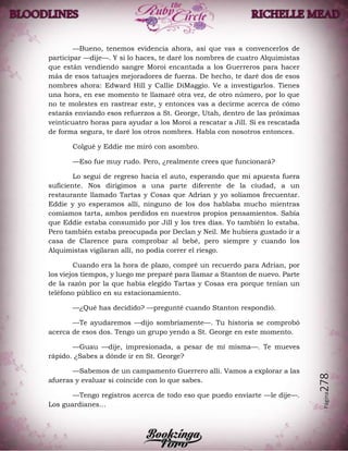 Página278
—Bueno, tenemos evidencia ahora, así que vas a convencerlos de
participar —dije—. Y si lo haces, te daré los nombres de cuatro Alquimistas
que están vendiendo sangre Moroi encantada a los Guerreros para hacer
más de esos tatuajes mejoradores de fuerza. De hecho, te daré dos de esos
nombres ahora: Edward Hill y Callie DiMaggio. Ve a investigarlos. Tienes
una hora, en ese momento te llamaré otra vez, de otro número, por lo que
no te molestes en rastrear este, y entonces vas a decirme acerca de cómo
estarás enviando esos refuerzos a St. George, Utah, dentro de las próximas
veinticuatro horas para ayudar a los Moroi a rescatar a Jill. Si es rescatada
de forma segura, te daré los otros nombres. Habla con nosotros entonces.
Colgué y Eddie me miró con asombro.
—Eso fue muy rudo. Pero, ¿realmente crees que funcionará?
Lo seguí de regreso hacia el auto, esperando que mi apuesta fuera
suficiente. Nos dirigimos a una parte diferente de la ciudad, a un
restaurante llamado Tartas y Cosas que Adrian y yo solíamos frecuentar.
Eddie y yo esperamos allí, ninguno de los dos hablaba mucho mientras
comíamos tarta, ambos perdidos en nuestros propios pensamientos. Sabía
que Eddie estaba consumido por Jill y los tres días. Yo también lo estaba.
Pero también estaba preocupada por Declan y Neil. Me hubiera gustado ir a
casa de Clarence para comprobar al bebé, pero siempre y cuando los
Alquimistas vigilaran allí, no podía correr el riesgo.
Cuando era la hora de plazo, compré un recuerdo para Adrian, por
los viejos tiempos, y luego me preparé para llamar a Stanton de nuevo. Parte
de la razón por la que había elegido Tartas y Cosas era porque tenían un
teléfono público en su estacionamiento.
—¿Qué has decidido? —pregunté cuando Stanton respondió.
—Te ayudaremos —dijo sombríamente—. Tu historia se comprobó
acerca de esos dos. Tengo un grupo yendo a St. George en este momento.
—Guau —dije, impresionada, a pesar de mí misma—. Te mueves
rápido. ¿Sabes a dónde ir en St. George?
—Sabemos de un campamento Guerrero allí. Vamos a explorar a las
afueras y evaluar si coincide con lo que sabes.
—Tengo registros acerca de todo eso que puedo enviarte —le dije—.
Los guardianes…
 