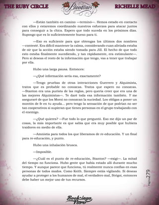 Página279
—Están también en camino —terminó—. Hemos estado en contacto
con ellos y estaremos coordinando nuestros esfuerzos para atacar juntos
para conseguir a la chica. Espero que todo suceda en los próximos días.
Supongo que es lo suficientemente bueno para ti.
—Eso es suficiente para que obtengas los últimos dos nombres
—contesté. Era difícil mantener la calma, considerando cuan aliviada estaba
de oír que la acción estaba siendo tomada para Jill. El hecho de que todo
esto estaba finalmente sucediendo, y tan rápidamente, era estimulante—.
Pero si deseas el resto de la información que tengo, vas a tener que trabajar
por ella.
Hubo una larga pausa. Entonces:
—¿Qué información sería esa, exactamente?
—Tengo pruebas de otras interacciones Guerrero y Alquimista,
tratos que es probable no conozcas. Tratos que espero no conozcas.
—Stanton era una purista de las reglas, pero quería creer que era una de
las mejores Alquimistas—. Te daré toda esa información también. Y me
aseguraré de que los Moroi no conozcan la suciedad. Los obligas a poner un
montón de fe en tu ayuda... pero tengo la sensación de que podrían no ser
tan cooperativos si supieran que tienes personas en el grupo trabajando con
el enemigo.
—¿Qué quieres? —Fue todo lo que preguntó. Eso me dijo un par de
cosas, la más importante es que sabía que era muy posible que hubiera
traidores en medio de ella.
—Amnistía para todos los que liberamos de re-educación. Y un final
para re-educación, y punto.
Hubo una inhalación brusca.
—Imposible.
—¿Cuál es el punto de re-educación, Stanton? —exigí—. La mitad
del tiempo no funciona. Hubo gente que había estado allí durante mucho
tiempo. Y aunque parece que funciona, tú realmente nunca confías en esas
personas de todos modos. Como Keith. Siempre estás vigilando. Si deseas
ayudar a proteger a los humanos de mal, el verdadero mal, Strigoi, entonces
debe haber un mejor uso de tus recursos.
 