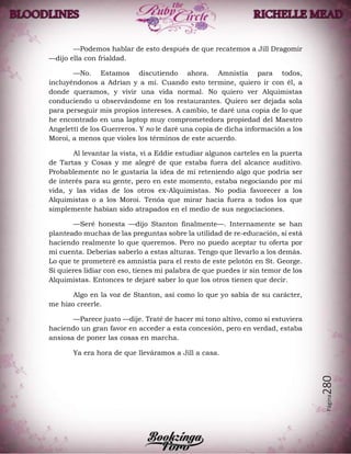 Página280
—Podemos hablar de esto después de que recatemos a Jill Dragomir
—dijo ella con frialdad.
—No. Estamos discutiendo ahora. Amnistía para todos,
incluyéndonos a Adrian y a mí. Cuando esto termine, quiero ir con él, a
donde queramos, y vivir una vida normal. No quiero ver Alquimistas
conduciendo u observándome en los restaurantes. Quiero ser dejada sola
para perseguir mis propios intereses. A cambio, te daré una copia de lo que
he encontrado en una laptop muy comprometedora propiedad del Maestro
Angeletti de los Guerreros. Y no le daré una copia de dicha información a los
Moroi, a menos que violes los términos de este acuerdo.
Al levantar la vista, vi a Eddie estudiar algunos carteles en la puerta
de Tartas y Cosas y me alegré de que estaba fuera del alcance auditivo.
Probablemente no le gustaría la idea de mí reteniendo algo que podría ser
de interés para su gente, pero en este momento, estaba negociando por mi
vida, y las vidas de los otros ex-Alquimistas. No podía favorecer a los
Alquimistas o a los Moroi. Tenóa que mirar hacia fuera a todos los que
simplemente habían sido atrapados en el medio de sus negociaciones.
—Seré honesta —dijo Stanton finalmente—. Internamente se han
planteado muchas de las preguntas sobre la utilidad de re-educación, si está
haciendo realmente lo que queremos. Pero no puedo aceptar tu oferta por
mi cuenta. Deberías saberlo a estas alturas. Tengo que llevarlo a los demás.
Lo que te prometeré es amnistía para el resto de este pelotón en St. George.
Si quieres lidiar con eso, tienes mi palabra de que puedes ir sin temor de los
Alquimistas. Entonces te dejaré saber lo que los otros tienen que decir.
Algo en la voz de Stanton, así como lo que yo sabía de su carácter,
me hizo creerle.
—Parece justo —dije. Traté de hacer mi tono altivo, como si estuviera
haciendo un gran favor en acceder a esta concesión, pero en verdad, estaba
ansiosa de poner las cosas en marcha.
Ya era hora de que lleváramos a Jill a casa.
 