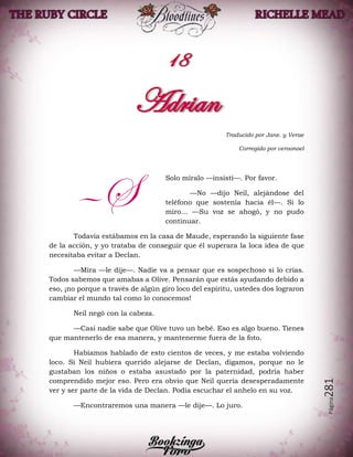 Página281
Traducido por Jane. y Verae
Corregido por veroonoel
Solo míralo —insistí—. Por favor.
—No —dijo Neil, alejándose del
teléfono que sostenía hacia él—. Si lo
miro… —Su voz se ahogó, y no pudo
continuar.
Todavía estábamos en la casa de Maude, esperando la siguiente fase
de la acción, y yo trataba de conseguir que él superara la loca idea de que
necesitaba evitar a Declan.
—Mira —le dije—. Nadie va a pensar que es sospechoso si lo crías.
Todos sabemos que amabas a Olive. Pensarán que estás ayudando debido a
eso, ¡no porque a través de algún giro loco del espíritu, ustedes dos lograron
cambiar el mundo tal como lo conocemos!
Neil negó con la cabeza.
—Casi nadie sabe que Olive tuvo un bebé. Eso es algo bueno. Tienes
que mantenerlo de esa manera, y mantenerme fuera de la foto.
Habíamos hablado de esto cientos de veces, y me estaba volviendo
loco. Si Neil hubiera querido alejarse de Declan, digamos, porque no le
gustaban los niños o estaba asustado por la paternidad, podría haber
comprendido mejor eso. Pero era obvio que Neil quería desesperadamente
ver y ser parte de la vida de Declan. Podía escuchar el anhelo en su voz.
—Encontraremos una manera —le dije—. Lo juro.
—S
 